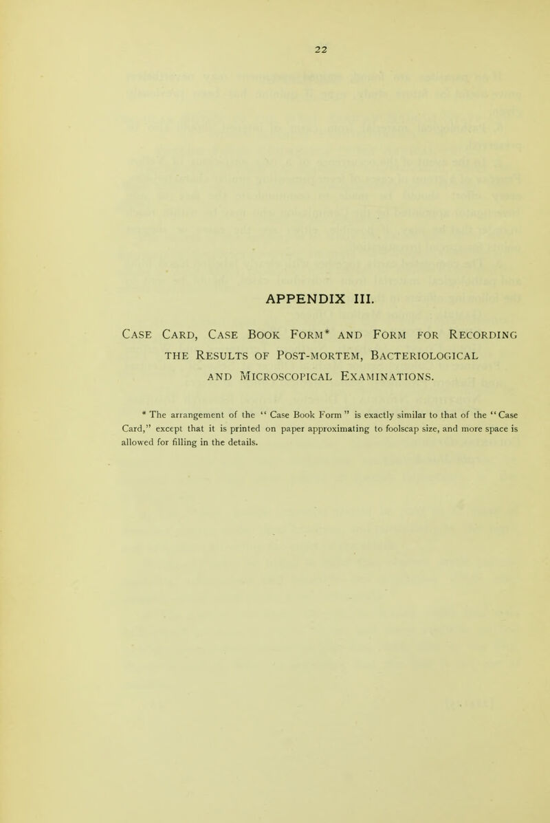 APPENDIX III. Case Card, Case Book Form* and Form for Recording THE Results of Post-mortem, Bacteriological AND Microscopical Examinations. * The arrangement of the  Case Book Form  is exactly similar to that of the  Case Card, except that it is printed on paper approximating to foolscap size, and more space is allowed for filling in the details.