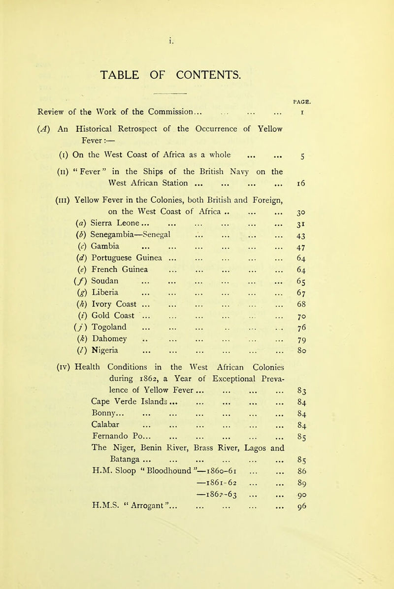 TABLE OF CONTENTS. PAGE, Review of the Work of the Commission... ... ... ... i (A) An Historical Retrospect of the Occurrence of Yellow Fever:— (i) On the West Coast of Africa as a whole ... ... 5 (11)  Fever in the Ships of the British Navy on the West African Station ... ... ... ... 16 (ill) Yellow Fever in the Colonies, both British and Foreign, on the West Coast of Africa .. ... ... 30 (a) Sierra Leone... ... ... ... ... ... 31 (d) Senegambia—Senegal ... ... ... ... 43 (;:) Gambia ... ... ... ... ... ... 47 (d) Portuguese Guinea ... ... ... ... ... 64 (e) French Guinea ... ... ... ... ... 64 (/) Soudan ... ... ... ... ... ... 65 (g) Liberia ... ... ... ... ... ... 67 (k) Ivory Coast ... ... ... ... ... ... 68 (i) Gold Coast ... ... ... ... ... ... 70 (/) Togoland ... ... ... .. ... . . 76 (k) Dahomey .. ... ... ... ... ... 79 (/) Nigeria ... ... ... ... 80 (iv) Health Conditions in the West African Colonies during 1862, a Year of Exceptional Preva- lence of Yellow Fever... ... ... ... 83 Cape Verde Islandj... ... ... ... ... 84 Bonny... ... ... ... ... ... ... 84 Calabar ... ... ... ... ... ... 84 Fernando Po... ... ... ... ... ... 85 The Niger, Benin River, Brass River, Lagos and Batanga ... ... ... ... ... ... 85 H.M. Sloop Bloodhound—1860-61 86 —1861-62 89 —186?~63 ... ... 90 H.M.S. Arrogant 96