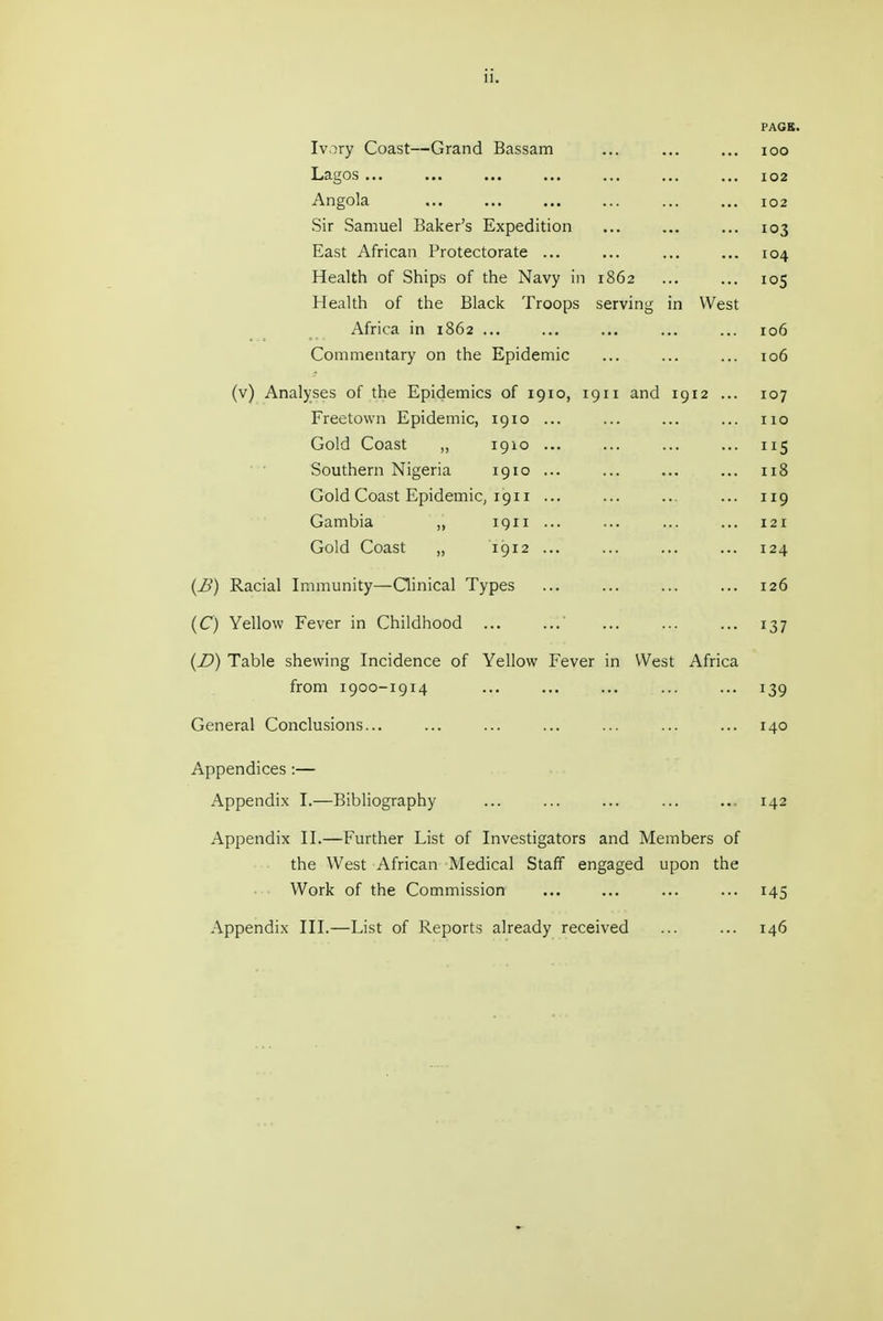 PAGE. Ivory Coast—Grand Bassam ... ... ... loo Lagos ... ... ... ... ... ... ... 102 Angola ... ... ... ... ... ... I02 Sir Samuel Baker's Expedition ... ... ... 103 East African Protectorate ... ... ... ... 104 Health of Ships of the Navy in 1862 ... ... 105 Health of the Black Troops serving in West Africa in 1862 ... ... ... ... ... 106 Commentary on the Epidemic ... ... ... 106 (v) Analyses of the Epidemics of 191 o, 1911 and 1912 ... 107 Freetown Epidemic, 1910... ... ... ... no Gold Coast ,, 1910 ... ... ... ... 115 Southern Nigeria 1910... ... ... ... 118 Gold Coast EpidemiC; 1911 ... ... ... ... 119 Gambia „ 1911... ... ... ... 121 Gold Coast „ 1912 ... ... ... ... 124 (i>) Racial Immunity—Qinical Types ... ... ... ... 126 (C) Yellow Fever in Childhood ... ... ... ... 137 (D) Table shewing Incidence of Yellow Fever in West Africa from 1900-1914 ... ... ... ... ... 139 General Conclusions... ... ... ... ... ... ... 140 Appendices:— Appendix I.—Bibliography ... ... ... ... ... 142 Apj^endix II.—Further List of Investigators and Members of the West African Medical Staff engaged upon the Work of the Commission ... ... ... ... 145 Appendix III.—List of Reports already received ... ... 146