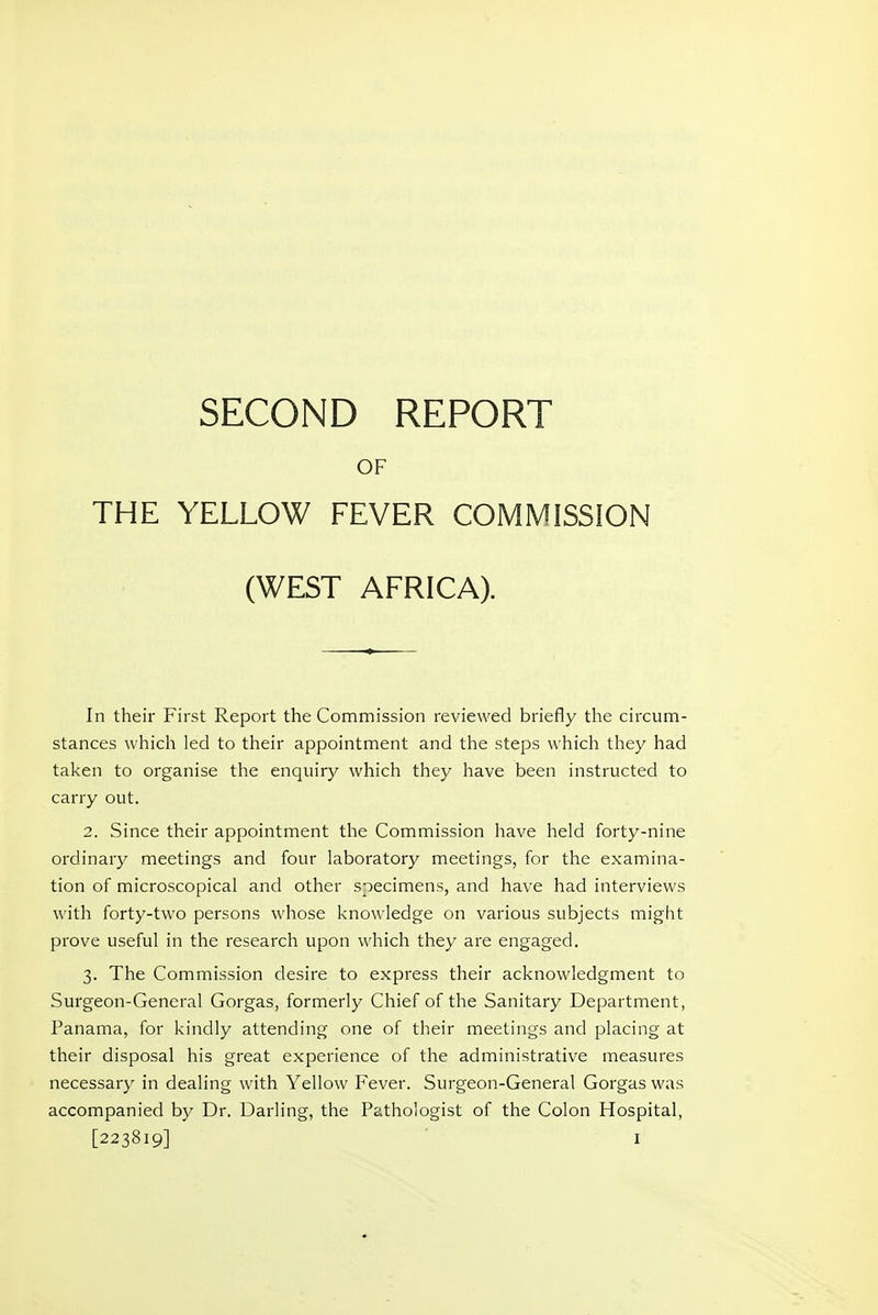 OF THE YELLOW FEVER COMMISSION (WEST AFRICA). In their First Report the Commission reviewed briefly the circum- stances which led to their appointment and the steps which they had taken to organise the enquiry which they have been instructed to carry out. 2. Since their appointment the Commission have held forty-nine ordinary meetings and four laboratory meetings, for the examina- tion of microscopical and other specimens, and have had interviews with forty-two persons whose knowledge on various subjects might prove useful in the research upon which they are engaged. 3. The Commission desire to express their acknowledgment to Surgeon-General Gorgas, formerly Chief of the Sanitary Department, Panama, for kindly attending one of their meetings and placing at their disposal his great experience of the administrative measures necessary in dealing with Yellow Fever. Surgeon-General Gorgas was accompanied by Dr. Darling, the Pathologist of the Colon Hospital,