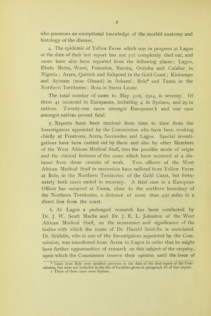 who possesses an exceptional knowledge of the morbid anatomy and histology of the disease. 4. The epidemic of Yellow Fever which was in progress at Lagos at the date of their last report has not yet completely died out, and cases have also been reported from the following places: Lagos, Ebute Metta, Warri, Forcados, Burutu, Onitsha and Calabar in Nigeria ; Accra, Quittah and Saltpond in the Gold Coast; Kintampo and Ayinam (near Obuasi) in Ashanti ; Bole* and Tumu in the Northern Territories : Boia in Sierra Leone. The total number of cases to May 31st, 1914, is seventy. Of these 41 occurred in Europeans, including 4 in Syrians, and 29 in natives. Twenty-one cases amongst Europeans § and one case amongst natives proved fatal. 5. Reports have been received from time to time from the Investigators appointed by the Commission who have been working chiefly at Freetown, Accra, Seccondee and Lagos. Special investi- gations have been carried out by them and also by other Members of the West African Medical Staff, into the possible mode of origin and the clinical features of the cases which have occurred at a dis- tance from those centres of work. Two officers of the West African Medical Staff in succession have suffered from Yellow Fever at Bole, in the Northern Territories of the Gold Coast, but fortu- nately both cases ended in recovery. A fatal case in a European Officer has occurred at Tumu, close to the northern boundary of the Northern Territories, a distance of more than 430 miles in a direct line from the coast. 6. At Lagos a prolonged research has been conducted by Dr. J. W. Scott Macfie and Dr. J. E. L. Johnston of the West African Medical Staff, on the occurrence and significance of the bodies with which the name of Dr. Harald Seidelin is associated. Dr. Seidelin, who is one of the Investigators appointed by the Com- mission, was transferred from Accra to Lagos in order that he might have further opportunities of research on this subject of the enquiry, upon which the Commission reserve their opinion until the issue of * Cases from Bole were notified previous to the date of the first report of the Com- mission, but were not included in the list of localities given in paragraph 16 of that report. ^ Three of these cases were Syrians.