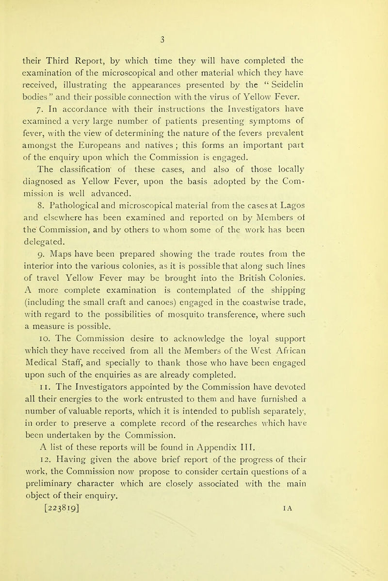 their Third Report, by which time they will have completed the examination of the microscopical and other material which they have received, illustrating the appearances presented by the  Seidelin bodies  and their possible connection with the virus of Yellow Fever. 7. In accordance with their instructions the Investigators have examined a very large number of patients presenting symptoms of fever, with the view of determining the nature of the fevers prevalent amongst the Europeans and natives ; this forms an important part of the enquiry upon which the Commission is engaged. The classification' of these cases, and also of those locally diagnosed as Yellow Fever, upon the basis adopted by the Com- mission is well advanced. 8. Pathological and microscopical material from the cases at Lagos and elsewhere has been examined and reported on by Members oi the Commission, and by others to \\'hom some of the work has been delegated. 9. Maps have been prepared showing the trade routes from the interior into the various colonies, as it is possible that along such lines of travel Yellow Fever may be brought into the British Colonies. A more complete examination is contemplated of the shipping (including the small craft and canoes) engaged in the coastwise trade, with regard to the possibilities of mosquito transference, where such a measure is possible. 10. The Commission desire to acknowledge the loyal support which they have received from all the Members of the West African Medical Staff, and specially to thank those who have been engaged upon such of the enquiries as are already completed. 11. The Investigators appointed by the Commission have devoted all their energies to the work entrusted to them and have furnished a number of valuable reports, which it is intended to publish separately, in order to preserve a complete record of the researches which have been undertaken by the Commission. A list of these reports will be found in Appendix III. 12. Having given the above brief report of the progress of their work, the Commission now propose to consider certain questions of a preliminary character which are closely associated with the main object of their enquiry. [223819] lA