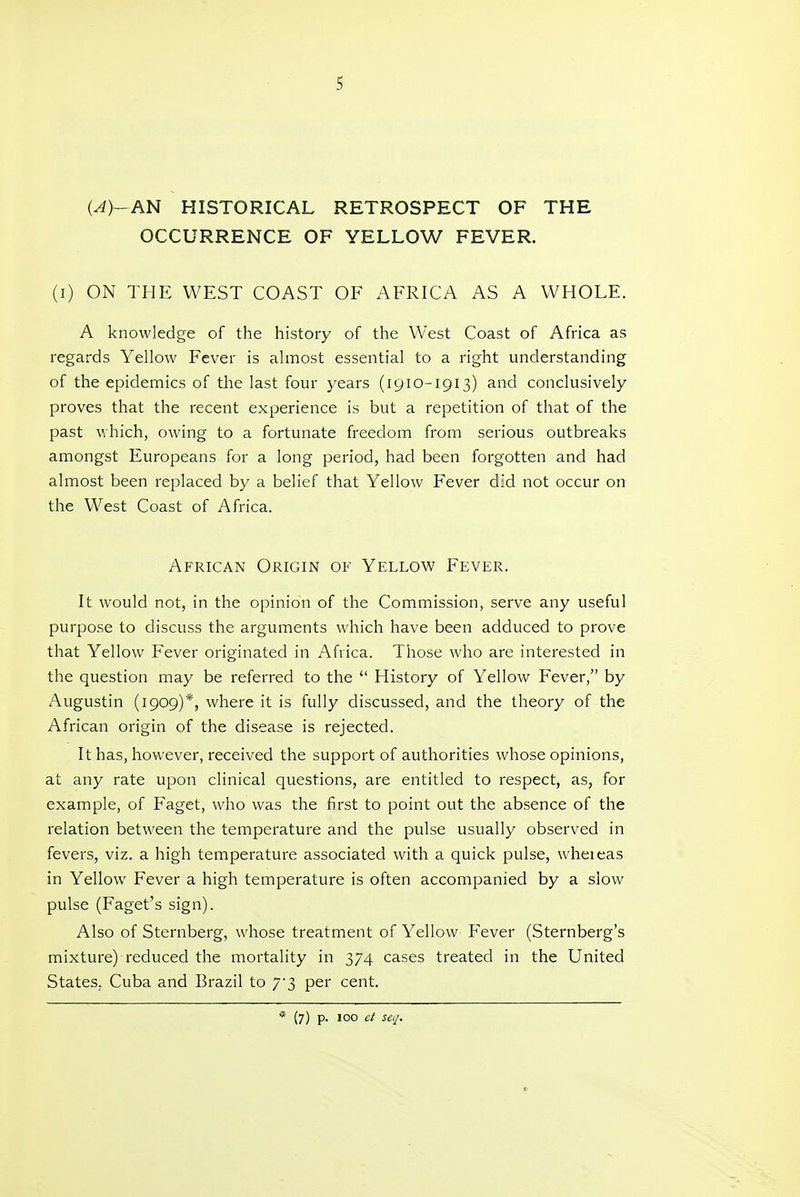(^)-AN HISTORICAL RETROSPECT OF THE OCCURRENCE OF YELLOW FEVER. (i) ON THE WEST COAST OF AFRICA AS A WHOLE. A knowledge of the history of the West Coast of Africa as regards Yellow Fever is almost essential to a right understanding of the epidemics of the last four years (1910-1913) and conclusively proves that the recent experience is but a repetition of that of the past which, owing to a fortunate freedom from serious outbreaks amongst Europeans for a long period, had been forgotten and had almost been replaced by a belief that Yellow Fever did not occur on the West Coast of Africa. African Origin of Yellow Fever. It would not, in the opinion of the Commission, serve any useful purpose to discuss the arguments which have been adduced to prove that Yellow Fever originated in Africa. Those who are interested in the question may be referred to the  History of Yellow Fever, by Augustin (1909)*, where it is fully discussed, and the theory of the African origin of the disease is rejected. It has, however, received the support of authorities whose opinions, at any rate upon clinical questions, are entitled to respect, as, for example, of Faget, who was the first to point out the absence of the relation between the temperature and the pulse usually observed in fevers, viz. a high temperature associated with a quick pulse, wheieas in Yellow Fever a high temperature is often accompanied by a slow pulse (Faget's sign). Also of Sternberg, whose treatment of Yellow Fever (Sternberg's mixture) reduced the mortality in 374 cases treated in the United States, Cuba and Brazil to 73 per cent. * (7) p. 100 ct seq.