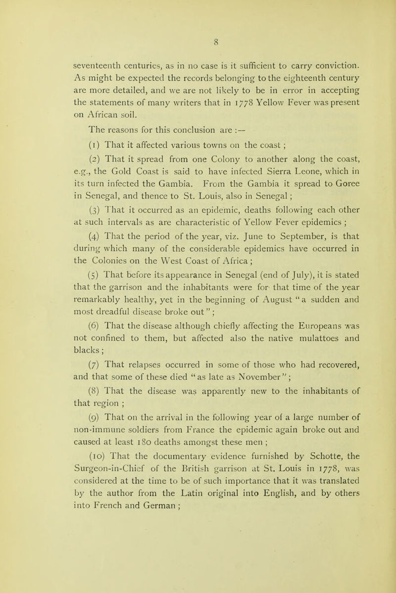 seventeenth centuries, as in no case is it sufficient to carry conviction. As might be expected the records belonging to the eighteenth century are more detailed, and we are not likely to be in error in accepting the statements of many writers that in 1778 Yellow Fever was present on African soil. The reasons for this conclusion are : — (1) That it affected various towns on the coast ; (2) That it spread from one Colony to another along the coast, e.g., the Gold Coast is said to have infected Sierra Leone, which in its turn infected the Gambia. From the Gambia it spread to Goree in Senegal, and thence to St. Louis, also in Senegal; (3) That it occurred as an epidemic, deaths following each other at such intervals as are characteristic of Yellow Fever epidemics ; (4) That the period of the year, viz. June to September, is that during which many of the considerable epidemics have occurred in the Colonies on the West Coast of Africa ; (5) That before its appearance in Senegal (end of July), it is stated that the garrison and the inhabitants were for that time of the year remarkably healthy, yet in the beginning of August a sudden and most dreadful disease broke out  ; (6) That the disease although chiefly affecting the Europeans was not confined to them, but affected also the native mulattoes and blacks ; (7) That relapses occurred in some of those who had recovered, and that some of these died as late as November; (8) That the disease was apparently new to the inhabitants of that region ; (9) That on the arrival in the following year of a large number of non-immune soldiers from France the epidemic again broke out and caused at least 180 deaths amongst these men ; (10) That the documentary evidence furnished by Schotte, the Surgeon-in-Chief of the Briti.sh garrison at St. Louis in 1778, was considered at the time to be of such importance that it was translated by the author from the Latin original into English, and by others into French and German ;