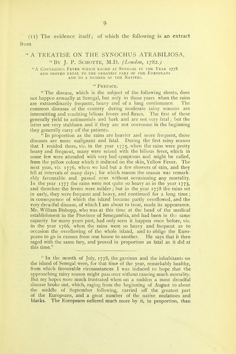 (ii) The evidence itself; of which the following is an extract from  A TREATISE ON THE SYNOCHUS ATRABILIOSA, By J. P. SCHOTTE, M.D. (London, 1782.; A Contagious Fever which raged at Sen'egal in the Year 1778 and proved fatal to the greatest part of the europeans and to a number of the natives.  Preface.  The disease, which is the subject of the following sheets, does not happen annually at Senegal, but only in those years when the rains are extraordinarily frequent, heavy and of a long continuance The common diseases of the country during moderate rainy seasons are intermitting and remitting bilious fevers and fluxes. The first of these generally yield to antimonials and bark and are not very fatal; but the latter are very stubborn and if they are not overcome in the beginning they generally carry off the patients.  In proportion as the rains are heavier and more frequent, those diseases are more malignant and fatal. During ths first rainy season that I resided there, viz. in the year 1775, when the rains were pretty heavy and frequent, many were seized with the bilious fever, which in some few were attended with very bad symptoms and might be called, from the yellow colour which it induced on the skin. Yellow Fever. The next year, viz. 1776, when we had but a few showers of rain, and they fell at intervals of many days ; for which reason the season was remark- ably favourable and passed over without occasioning any mortality. In the year 1777 the rains were not quite so heavy as in the year 1775, and therefore the fevers were milder; but in the year 1778 the rains set in early, they were frequent and heavy, and continued for a long time; in consequence of which the island became partly overflowed, and the very dreadful disease, of which I am about to treat, made its appearance. Mr. William Bishopp, who was at this time at the head of the medical establishment in the Province of Senegambia, and had been in the same capacity for many years past, had only seen it happen once before, viz. in the year 1766, when the rains were so heavy and frequent as to occasion the overflowing of the whole island, and to oblige the Euro- peans to go in canoes from one house to another. He says that it then raged with the same fury, and proved in proportion as fatal as it did at this time.  In the month of July, 1778, the garrison and the inhabitants on the island of Senegal were, for that time of the year, remarkably healthy, from which favourable circumstances I was induced to hope that the approaching rainy season might pass over without causing much mortality. But my hopes were much frustrated when on a sudden a most dreadful disease broke out, which, raging from the beginning of August to about the middle of September following, carried off the greatest part of the Europeans, and a great number of the native mulattoes and blacks. The Europeans suffered much more by it, in proportion, than