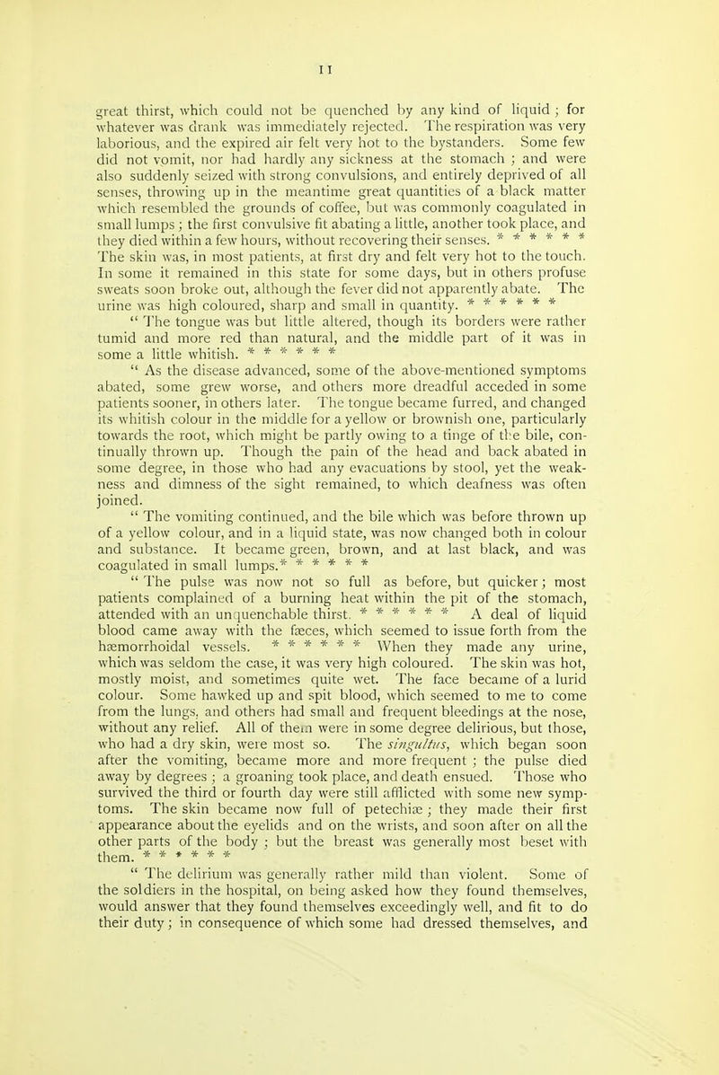 great thirst, which could not be quenched by any kind of hquid ; for whatever was drank was immediately rejected. The respiration was very laborious, and the expired air felt very hot to the bystanders. Some few did not vpmit, nor had hardly any sickness at the stomach ; and were also suddenly seized with strong convulsions, and entirely deprived of all senses, throwing up in the meantime great quantities of a black matter which resembled the grounds of coffee, but was commonly coagulated in small lumps ; the first convulsive fit abating a little, another took place, and they died within a few hours, without recovering their senses. ****** The skin was, in most patients, at first dry and felt very hot to the touch. In some it remained in this state for some days, but in others profuse sweats soon broke out, although the fever did not apparently abate. The urine was high coloured, sharp and small in quantity. ******  The tongue was but little altered, though its borders were rather tumid and more red than natural, and the middle part of it was in some a little whitish. ******  As the disease advanced, some of the above-mentioned symptoms abated, some grew worse, and others more dreadful acceded in some patients sooner, in others later. The tongue became furred, and changed its whitish colour in the middle for a yellow or brownish one, particularly towards the root, which might be partly owing to a tinge of tl:e bile, con- tinually thrown up. Though the pain of the head and back abated in some degree, in those who had any evacuations by stool, yet the weak- ness and dimness of the sight remained, to which deafness was often joined.  The vomiting continued, and the bile which was before thrown up of a yellow colour, and in a liquid state, was now changed both in colour and substance. It became green, brown, and at last black, and was coagulated in small lumps.* *****  The pulse was now not so full as before, but quicker; most patients complained of a burning heat within the pit of the stomach, attended with an unquenchable thirst. ****** A deal of liquid blood came away with the faeces, which seemed to issue forth from the hsemorrhoidal vessels. ****** When they made any urine, which was seldom the case, it was very high coloured. The skin was hot, mostly moist, and sometimes quite wet. The face became of a lurid colour. Some hawked up and spit blood, which seemed to me to come from the lungs, and others had small and frequent bleedings at the nose, without any relief. All of them were in some degree delirious, but those, who had a dry skin, were most so. The singultus^ which began soon after the vomiting, became more and more frequent ; the pulse died away by degrees ; a groaning took place, and death ensued. Tho.se who survived the third or fourth day were still afflicted with some new symp- toms. The skin became now full of petechige ; they made their first appearance about the eyelids and on the wrists, and soon after on all the other parts of the body ; but the breast was generally most beset with them. ******  The delirium was generally rather mild than violent. Some of the soldiers in the hospital, on being asked how they found themselves, would answer that they found themselves exceedingly well, and fit to do their duty; in consequence of which some had dressed themselves, and