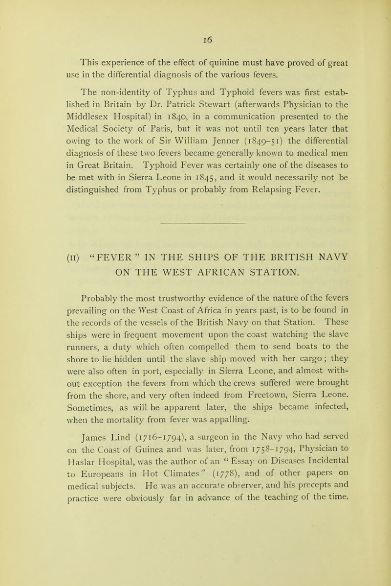 This experience of the effect of quinine must have proved of great use in the differential diagnosis of the various fevers. The non-identity of Typhus and Typhoid fevers was first estab- Hshed in Britain by Dr. Patrick Stewart (afterwards Physician to the Middlesex Hospital) in 1840, in a communication presented to the Medical Society of Paris, but it was not until ten years later that owing to the work of Sir William Jenner (1849-51) the differential diagnosis of these two fevers became generally known to medical men in Great Britain. Typhoid Fever was certainly one of the diseases to be met with in Sierra Leone in 1845, and it would necessarily not be distinguished from Typhus or probably from Relapsing Fever. (II) FEVER IN THE SHIPS OF THE BRITISH NAVY ON THE WEST AFRICAN STATION. Probably the most trustworthy evidence of the nature of the fevers prevailing on the West Coast of Africa in years past, is to be found in the records of the vessels of the British Navy on that Station. These ships were in frequent movement upon the coast watching the slave runners, a duty which often compelled them to send boats to the shore to lie hidden until the slave .ship moved with her cargo; they were also often in port, especially in Sierra Leone, and almost with- out exception the fevers from which the crews suffered were brought from the shore, and very often indeed from Freetown, Sierra Leone. Sometimes, as will be apparent later, the ships became infected, when the mortality from fever was appalling. James Lind (1716-1794), a surgeon in the Navy who had served on the Coast of Guinea and was later, from 1758-1794, Physician to Haslar Hospital, was the author of an  Essa\' on Diseases Incidental to Europeans in Hot Climates (1778), and of other papers on medical subjects. He was an accurate ob?erver, and his precepts and practice were obviously far in advance of the teaching of the time.