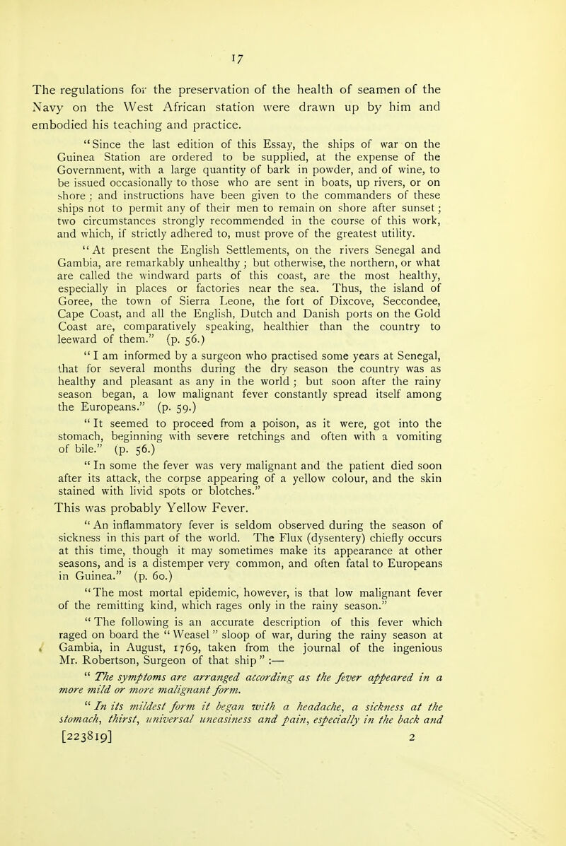 The regulations for the preservation of the health of seamen of the Navy on the West African station were drawn up by him and embodied his teaching and practice.  Since the last edition of this Essay, the ships of war on the Guinea Station are ordered to be supplied, at the expense of the Government, with a large quantity of bark in powder, and of wine, to be issued occasionally to those who are sent in boats, up rivers, or on shore ; and instructions have been given to the commanders of these ships not to permit any of their men to remain on shore after sunset; two circumstances strongly recommended in the course of this work, and which, if strictly adhered to, must prove of the greatest utility. At present the English Settlements, on the rivers Senegal and Gambia, are remarkably unhealthy ; but otherwise, the northern, or what are called the windward parts of this coast, are the most healthy, especially in places or factories near the sea. Thus, the island of Goree, the town of Sierra Leone, the fort of Dixcove, Seccondee, Cape Coast, and all the English, Dutch and Danish ports on the Gold Coast are, comparatively speaking, healthier than the country to leeward of them. (p. 56.)  I am informed by a surgeon who practised some years at Senegal, that for several months during the dry season the country was as healthy and pleasant as any in the world ; but soon after the rainy season began, a low malignant fever constantly spread itself among the Europeans. (p. 59.)  It seemed to proceed from a poison, as it were, got into the stomach, beginning with severe retchings and often with a vomiting of bile. (p. 56.)  In some the fever was very malignant and the patient died soon after its attack, the corpse appearing of a yellow colour, and the skin stained with livid spots or blotches. This was probably Yellow Fever.  An inflammatory fever is seldom observed during the season of sickness in this part of the world. The Flux (dysentery) chiefly occurs at this time, though it may sometimes make its appearance at other seasons, and is a distemper very common, and often fatal to Europeans in Guinea. (p. 60.) The most mortal epidemic, however, is that low malignant fever of the remitting kind, which rages only in the rainy season.  The following is an accurate description of this fever which raged on board the  Weasel sloop of war, during the rainy season at , Gambia, in August, 1769, taken from the journal of the ingenious Mr. Robertson, Surgeon of that ship  :—  The symptoms are arranged according as the fever appeared in a more mild or more malignant form.  In its mildest form it began with a headache, a sickness at the stomach, thirst, universal uneasiness and pain, especially in the back and [223819] 2