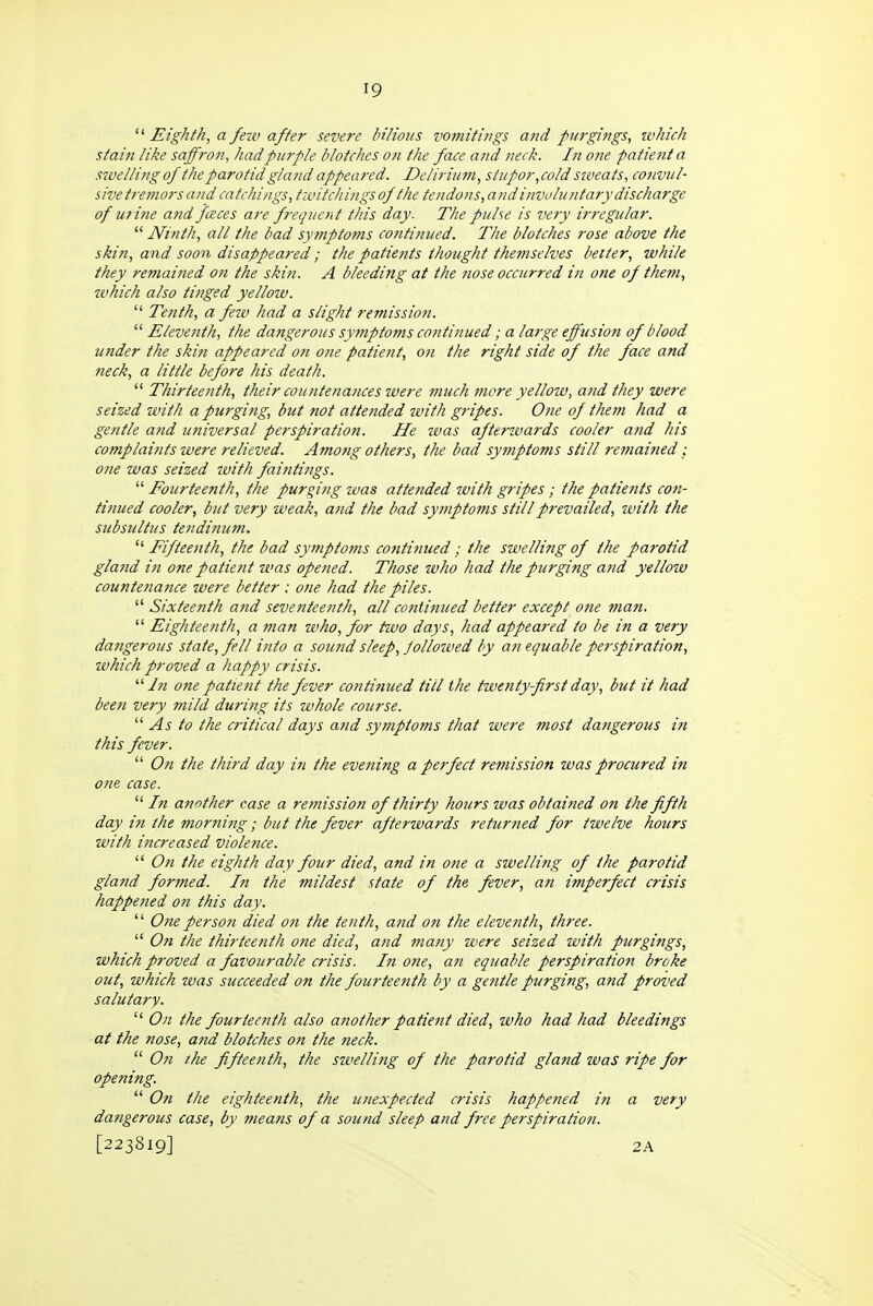 Eighth, a feiv afier severe bilious vomitings atid purgifigs, which stain like saff?-o?!, had purple blotches o?i the face ajid neck. In one patient a szvelling of the parotid gland appeared. Delirium, stupor, cold siveats, convul- sive tremors and catchings, twitch ings of the tendons,and involuntary discharge of mine and fceces are frequent this day. The pulse is very irregular.  Ninth, all the bad sytnptoms continued. The blotches rose above the skin, and soon disappeared; the patients thought themselves better, while they remained on the skifi. A bleeding at the ?iose occurred in one of them, which also tinged yellow.  Tenth, a few had a slight remission.  Eleventh, the dangerous symptoms continued; a large effusion of blood under the skin appeared on one patient, on the right side of the face and 7ieck, a little before his death.  Thirteenth, their countetiaiices were much more yellow, and they were seized with a purging, but not attetided ivith gripes. One of them had a gentle and universal perspiration. He was afterwards cooler atid his complaitits were relieved. Amotig others, the bad symptoms still remained : one was seized with faintings. ''''Fourteenth, the purging was attended with gripes ; the patients con- tinued cooler, but very weak, and the bad symptoms still prevailed, with the subsultus tendifim7i.  Fifteenth, the bad symptoms continued ; the swelling of the parotid gland in one patie7it ivas opened. Those who had the purging and yellow countenance were better ; one had the piles.  Sixteenth and seventeenth, all continued better except one man.  Eighteetith, a man who, for tivo days, had appeared to be in a very dangerous state, fell into a sound sleep, Jollowed by an equable perspiration, ivhich proved a happy crisis. '■'' In one patient the fever continued till the twenty first day, but it had been very mild during its whole course.  As to the critical days and symptoms that were most dangerous iti this fever.  On the third day in the evening a perfect remission was procured in one case.  In another case a remission of thirty hours was obtained on the fifth day in the morni?ig; but the fever afterwards returtied for twelve hours with increased violence.  On the eighth day four died, and in one a swelling of the parotid gland formed. In the mildest state of the fever, an imperfect crisis happefied on this day.  One person died on the tenth, and on the eleventh, three.  On the thirteenth one died, and ma?iy were seized with purgings, which proved a favourable crisis. In one, an equable perspiration broke out, which was succeeded on the fourteenth by a gejitle purging, and proved salutary.  On the fourteenth also another patient died, who had had bleedings at the nose, and blotches on the fteck.  On the fifteenth, the swelling of the parotid gland was ripe for opening.  On the eighteenth, the unexpected crisis happened in a very dangerous case, by means of a sound sleep and free perspiration.