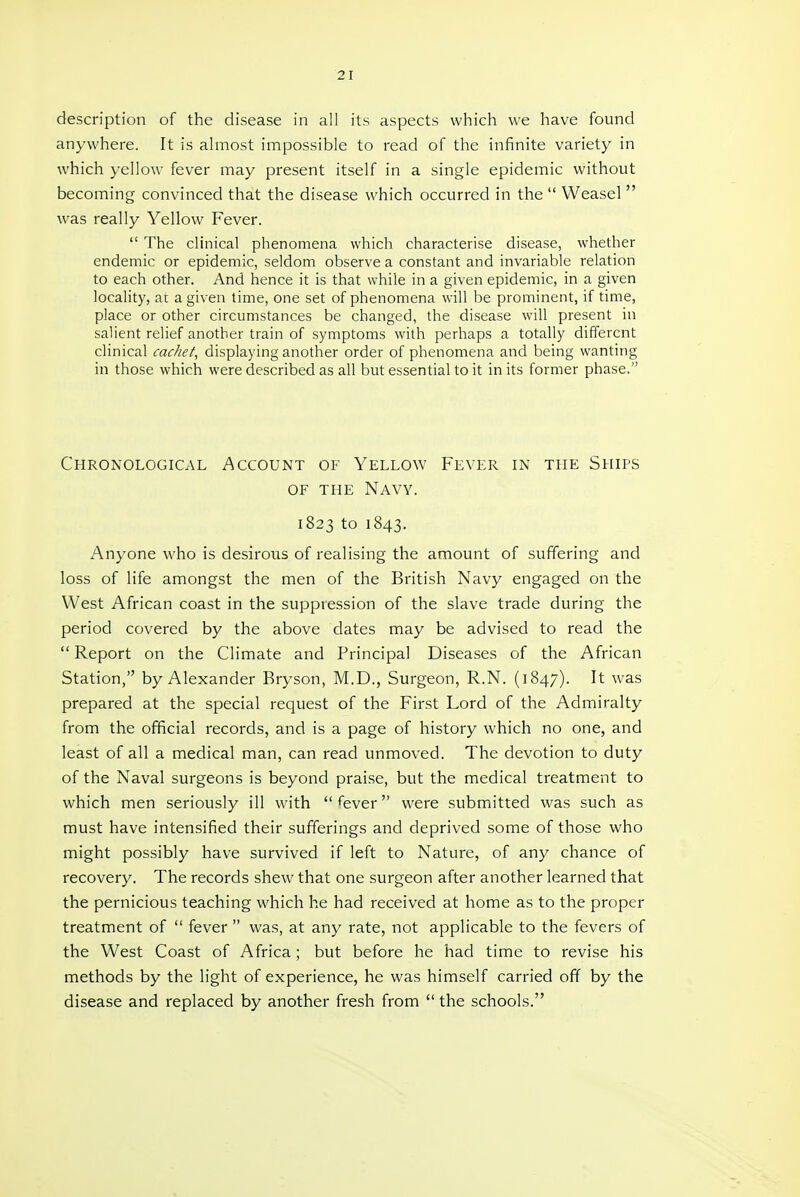 description of the disease in all its aspects which we have found anywhere. It is almost impossible to read of the infinite variety in which yellow fever may present itself in a single epidemic without becoming convinced that the disease which occurred in the  Weasel  was really Yellow Fever.  The clinical phenomena which characterise disease, whether endemic or epidemic, seldom observe a constant and invariable relation to each other. And hence it is that while in a given epidemic, in a given locality, at a given time, one set of phenomena will be prominent, if time, place or other circumstances be changed, the disease will present in salient relief another train of symptoms with perhaps a totally different clinical cac/ief, displaying another order of phenomena and being wanting in those which were described as all but essential to it in its former phase, Chronological Account of Yellow Fever in the Ships OF THE Navy. 1823 to 1843. Anyone who is desirous of realising the amount of suffering and loss of life amongst the men of the British Navy engaged on the West African coast in the suppression of the slave trade during the period covered by the above dates may be advised to read the  Report on the Climate and Principal Diseases of the African Station, by Alexander Bryson, M.D., Surgeon, R.N. (1847). It was prepared at the special request of the First Lord of the Admiralty from the official records, and is a page of history which no one, and least of all a medical man, can read unmoved. The devotion to duty of the Naval surgeons is beyond praise, but the medical treatment to which men seriously ill with fever were submitted was such as must have intensified their sufferings and deprived some of those who might possibly have survived if left to Nature, of any chance of recovery. The records shew that one surgeon after another learned that the pernicious teaching which he had received at home as to the proper treatment of  fever  was, at any rate, not applicable to the fevers of the West Coast of Africa; but before he had time to revise his methods by the light of experience, he was himself carried off by the disease and replaced by another fresh from  the schools.