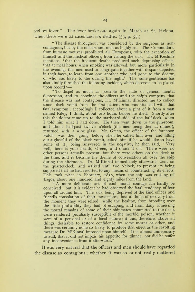 yellow fever. The fever broke out again in March at St. Helena, when there were 22 cases and six deaths. (33, p. 55.)  The disease throughout was considered by the surgeons as non- contagious, but by the officers and men as highly so. The Commodore, from humane motives, prohibited all Europeans, with the exception of himself and the medical officers, from visiting the sick. Dr. M'Kechnie mentions, ' that the frequent deaths produced such depressing effects, that at meal hours, when smoking was allowed, but more particularly in the evening, the men used to congregate together with despair depicted in their faces, to learn from one another who had gone to the doctor, or who was likely to die during the night.' The same gentleman has also kindly furnished the following incident, which deserves to be placed upon record :—  To dispel as much as possible the state of general mental depression, and to convince the officers and the ship's company that the disease was not contagious. Dr. M'Kinnal directed me to collect some black vomit from the first patient who was attacked with that fatal symptom : accordingly I collected about a pint of it from a man named Riley, I think, about two hours before he died. Shortly after this the doctor came up to the starboard side of the half deck, when I told him what I had done. He then went down to the gun-room, and about half-past twelve o'clock (the men being then at dinner), returned with a wine glass. Mr. Green, the officer of the forenoon watch, was then going below, when he called him over, and filling out a glassful of the black vomit, asked him if he would like to have some of it; being answered in the negative, he then said, ' Very well, here is your health, Green,' and drank it off. There were no other persons actually present, but there were others on the deck at the time, and it became the theme of conversation all over the ship during the afternoon. Dr. M'Kinnal immediately afterwards went on the quarter-deck, and walked until two o'clock, to prevent its being supposed that he had resorted to any means of counteracting its effects. This took place in February, 1830, when the ship was cruising off Lagos, about one hundred and eighty miles from the land.  A more deliberate act of cool moral courage can hardly be conceived : but it is evident he had observed the fatal tendency of fear upon all around him. The sick being deprived of the kind offices and friendly consolation of their mess-mates, lost all hope of recovery from the moment they were seized : while the healthy, from brooding over the little probability they had of escaping, and from daily witnessing the mortal remains of some of their shipmates committed to the deep, were rendered peculiarly susceptible of the morbid poison, whether it were of a personal or of a local nature; it was, therefore, above all things, desirable to restore confidence by some means or other, and there was certainly none so likely to produce that effect as the revolting measure Dr. M'Kinnal imposed upon himself It is almost unnecessary to add, that it did not impair his appetite for dinner, nor did he suffer any inconvenience from it afterwards. It was very natural that the officers and men should have regarded the disease as contagious ; whether it was so or not really mattered