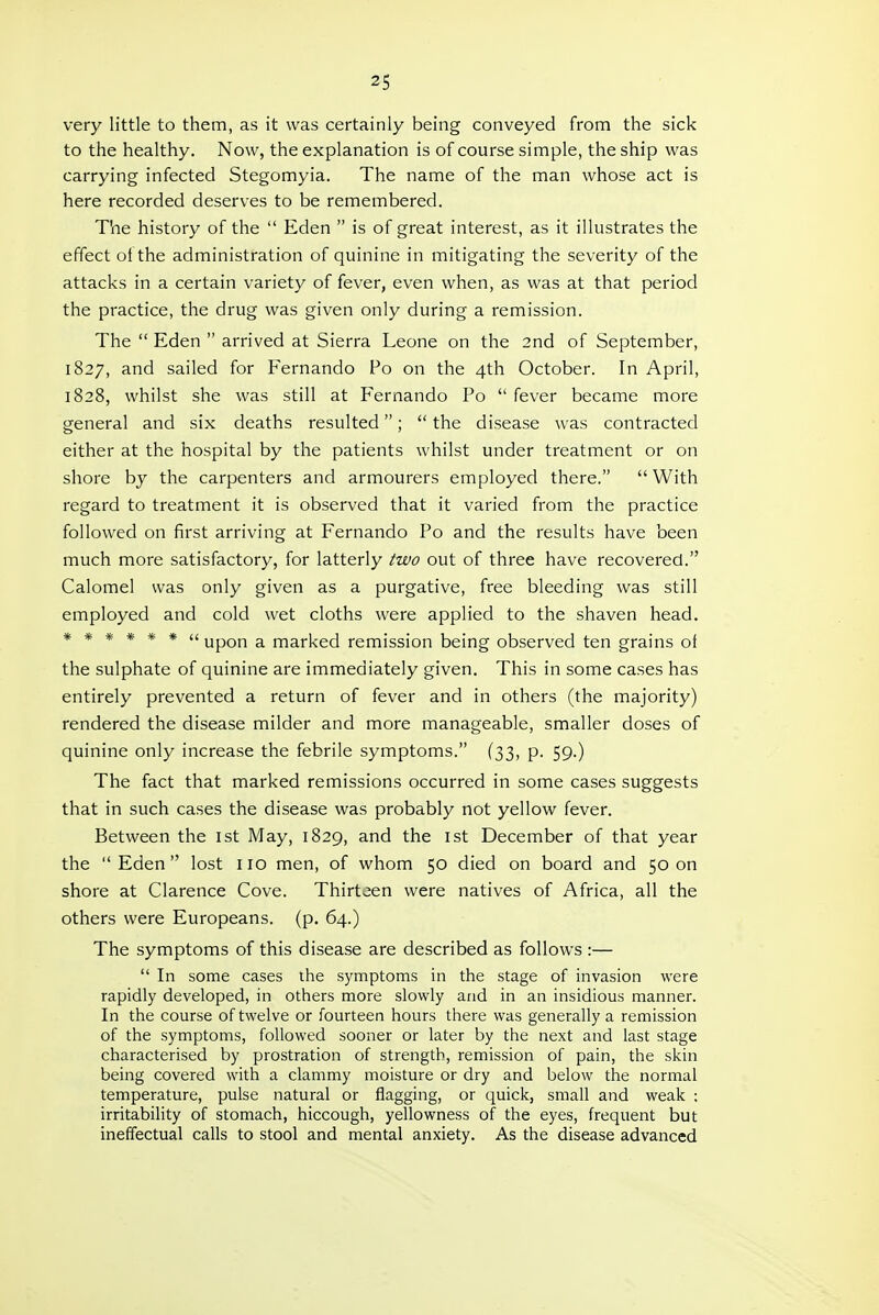 very little to them, as it was certainly being conveyed from the sick to the healthy. Now, the explanation is of course simple, the ship was carrying infected Stegomyia. The name of the man whose act is here recorded deserves to be remembered. The history of the  Eden  is of great interest, as it illustrates the effect of the administration of quinine in mitigating the severity of the attacks in a certain variety of fever, even when, as was at that period the practice, the drug was given only during a remission. The  Eden  arrived at Sierra Leone on the 2nd of September, 1827, and sailed for Fernando Po on the 4th October. In April, 1828, whilst she was still at Fernando Po  fever became more general and six deaths resulted;  the disease was contracted either at the hospital by the patients whilst under treatment or on shore by the carpenters and armourers employed there.  With regard to treatment it is observed that it varied from the practice followed on first arriving at Fernando Po and the results have been much more satisfactory, for latterly two out of three have recovered. Calomel was only given as a purgative, free bleeding was still employed and cold wet cloths were applied to the shaven head. ****** 4£ upQf^ a marked remission being observed ten grains of the sulphate of quinine are immediately given. This in some cases has entirely prevented a return of fever and in others (the majority) rendered the disease milder and more manageable, smaller doses of quinine only increase the febrile symptoms. (33, p. 59.) The fact that marked remissions occurred in some cases suggests that in such cases the disease was probably not yellow fever. Between the ist May, 1829, and the ist December of that year the Eden lost no men, of whom 50 died on board and 50 on shore at Clarence Cove. Thirteen were natives of Africa, all the others were Europeans, (p. 64.) The symptoms of this disease are described as follows :—  In some cases the symptoms in the stage of invasion were rapidly developed, in others more slowly and in an insidious manner. In the course of twelve or fourteen hours there was generally a remission of the symptoms, followed sooner or later by the next and last stage characterised by prostration of strength, remission of pain, the skin being covered with a clammy moisture or dry and below the normal temperature, pulse natural or flagging, or quick, small and weak : irritability of stomach, hiccough, yellowness of the eyes, frequent but ineffectual calls to stool and mental anxiety. As the disease advanced