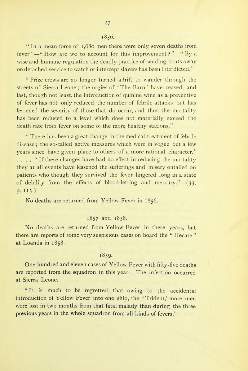 1856.  In a mean force of 1,680 men there were only seven deaths from fever — How are we to account for this improvement ?   By a wise and humane regulation the deadly practice of sending boats away on detached service to watch or intercept slavers has been interdicted.  Prize crews are no longer turned aJrift to wander through the streets of Sierra Leone ; the orgies of ' The Barn ' have ceased, and last, though not least, the introduction of quinine wine as a preventive of fever has not only reduced the number of febrile attacks but has lessened the severity of those that do occur, and thus the mortality has been reduced to a level which does not materially exceed the death rate from fever on some of the more healthy stations.''  There has been a great change in the medical treatment of febrile disease; the so-called active measures which were in vogue but a few years since have given place to others of a more rational character. . . . .  If these changes have had no effect in reducing the mortality they at all events have lessened the sufferings and misery entailed on patients who though they survived the fever lingered long in a state of debility from the effects of blood-letting and mercury. (33, p. 115.) No deaths are returned from Yellow Fever in 1856. 1857 and 1858. No deaths are returned from Yellow Fever in these years, but there are reports of some very suspicious cases on board the  Hecate  at Loanda in 1858. 1859. One hundred and eleven cases of Yellow Fever with fifty-five deaths are reported from the squadron in this year. The infection occurred at Sierra Leone.  It is much to be regretted that owing to the accidental introduction of Yellow Fever into one ship, the 'Trident,' more men were lost in two months from that fatal malady than during the three previous years in the whole squadron from all kinds of fevers.