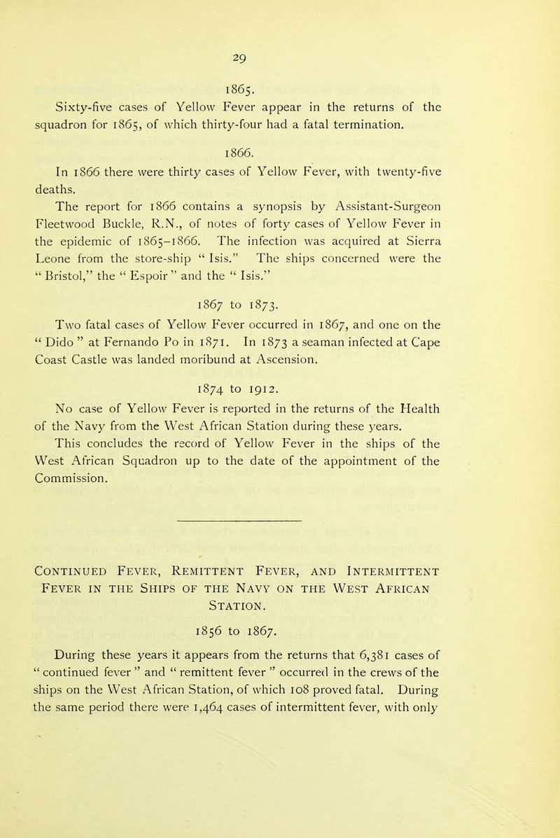 i865. Sixty-five cases of Yellow Fever appear in the returns of the squadron for 1865, of which thirty-four had a fatal termination. 1866. In 1866 there were thirty cases of Yellow Fever, with twenty-five deaths. The report for 1866 contains a synopsis by Assistant-Surgeon Fleetwood Buckle, R.N., of notes of forty cases of Yellow Fever in the epidemic of 1865-1866. The infection was acquired at Sierra Leone from the store-ship  Isis. The ships concerned were the  Bristol, the  Espoir  and the  Isis. 1867 to 1873. Two fatal cases of Yellow Fever occurred in 1867, and one on the  Dido  at Fernando Po in 1871. In 1873 ^ seaman infected at Cape Coast Castle was landed moribund at Ascension. 1874 to 1912. No case of Yellow Fever is reported in the returns of the Health of the Navy from the West African Station during these years. This concludes the record of Yellow Fever in the ships of the West African Squadron up to the date of the appointment of the Commission. Continued Fever, Remittent Fever, and Intermittent Fever in the Ships of the Navy on the West African Station. 1856 to 1867. During these years it appears from the returns that 6,381 cases of  continued fever  and  remittent fever  occurred in the crews of the ships on the West African Station, of which 108 proved fatal. During the same period there were 1,464 cases of intermittent fever, with only