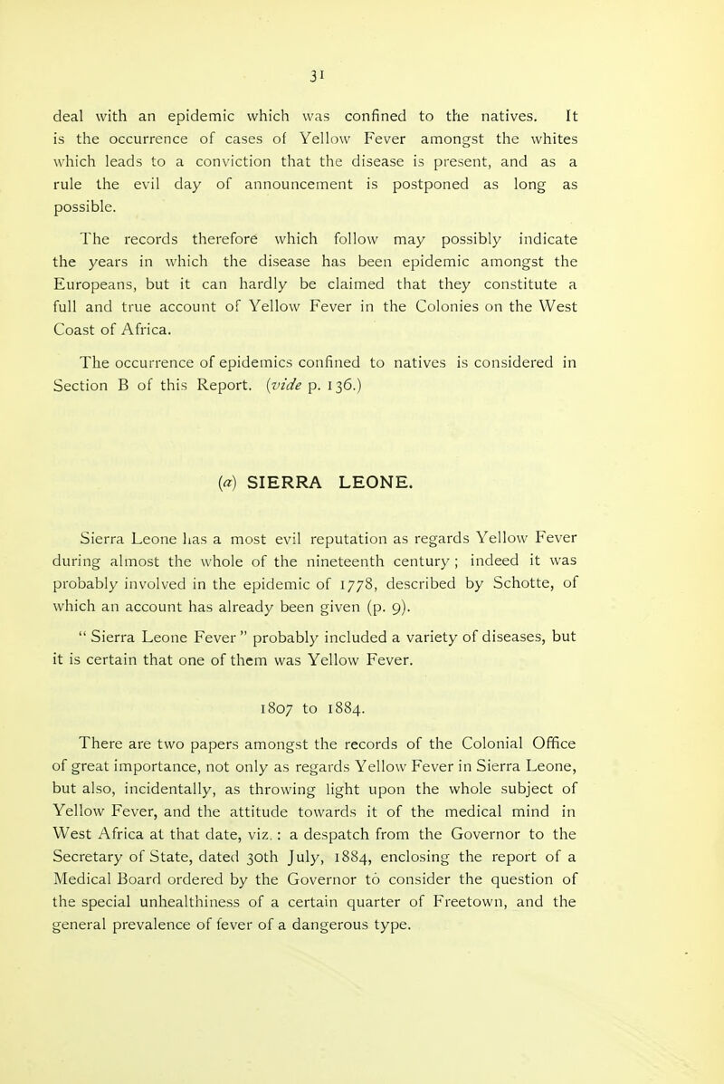 deal with an epidemic which was confined to the natives. It is the occurrence of cases of Yellow Fever amongst the whites which leads to a conviction that the disease is present, and as a rule the evil day of announcement is postponed as long as possible. The records therefore which follow may possibly indicate the years in which the disease has been epidemic amongst the Europeans, but it can hardly be claimed that they constitute a full and true account of Yellow Fever in the Colonies on the West Coast of Africa. The occurrence of epidemics confined to natives is considered in Section B of this Report, {vide p. 136.) {a) SIERRA LEONE. Sierra Leone has a most evil reputation as regards Yellow Fever during almost the whole of the nineteenth century ; indeed it was probably involved in the epidemic of 1778, described by Schotte, of which an account has already been given (p. 9).  Sierra Leone Fever probably included a variety of diseases, but it is certain that one of them was Yellow Fever. 1807 to 1884. There are two papers amongst the records of the Colonial Office of great importance, not only as regards Yellow Fever in Sierra Leone, but also, incidentally, as throwing light upon the whole subject of Yellow Fever, and the attitude towards it of the medical mind in West Africa at that date, viz.: a despatch from the Governor to the Secretary of State, dated 30th July, 1884, enclosing the report of a Medical Board ordered by the Governor to consider the question of the special unhealthiness of a certain quarter of Freetown, and the general prevalence of fever of a dangerous type.