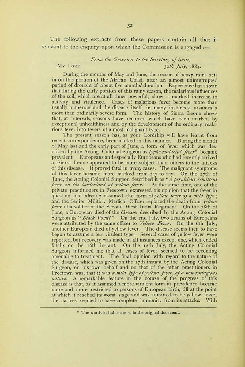 The following extracts from these papers contain all that is relevant to the enquiry upon which the Commission is engaged :— From the Governor to the Secretary of State. Mv Lord, 30//; Ju/y, 1884. During the months of May and June, the season of heavy rains sets in on this portion of the African Coast, after an almost uninterrupted period of drought of about five months' duration. Experience has shown that during the early portion of this rainy season, the malarious influences of the soil, which are at all times powerful, show a marked increase in activity and virulence. Cases of malarious fever become more than usually numerous and the disease itself, in many instances, assumes a more than ordinarily severe form. The history of Sierra Leone shows that, at intervals, seasons have recurred which have been marked by exceptional unhealthiness and by the development of the ordinary mala- rious fever into fevers of a most malignant type. The present season has, as your Lordship will have learnt from recent correspondence, been marked in this manner. During the month of May last and the early part of June, a form of fever which was des- cribed by the Acting Colonial Surgeon as typho-malarial fever'*' became prevalent. Europeans and especially Europeans who had recently arrived at Sierra Leone appeared to be more subject than others to the attacks of this disease. It proved fatal in many cases. The malignant symptoms of this fever became more marked from day to day. On the 27th of June, the Acting Colonial Surgeon described it as apernicious remittent fever o?i the borderland of yello-M fever. At the same time, one of the private practitioners in Freetown expressed his opinion that the fever in question had already assumed the ioxm. oi yellow fever of a mild type; and the Senior Military Medical Officer reported the death from yellow fever of a soldier of the Second West India Regiment. On the 28th of June, a European died of the disease described by the Acting Colonial Surgeon as Black Vomit. On the 2nd July, two deaths of Europeans were attributed by the same officer to Yelloiv Fever. On the 6th July, another European died of yellow fever. The disease seems then to have begun to assume a less virulent type. Several cases of yellow fever were reported, but recovery was made in all instances except one, which ended fatally on the i6th instant. On the 12th July, the Acting Colonial Surgeon informed me that all cases of fever seemed to be becoming amenable to treatment. The final opinion with regard to the nature of the disease, which was given on the 17th instant by the Acting Colonial Surgeon, on his own behalf and on that of the other practitioners in Freetown was, that it was a mild type of yelloiv fever, of a non-contagious nature. A remarkable feature in the course of the progress of this disease is that, as it assumed a more virulent form its prevalence became more and more restricted to persons of European birth, till at the point at which it reached its worst stage and was admitted to be yellow fever, the natives seemed to have complete immunity from its attacks. With * The words in italics are so in the original document.