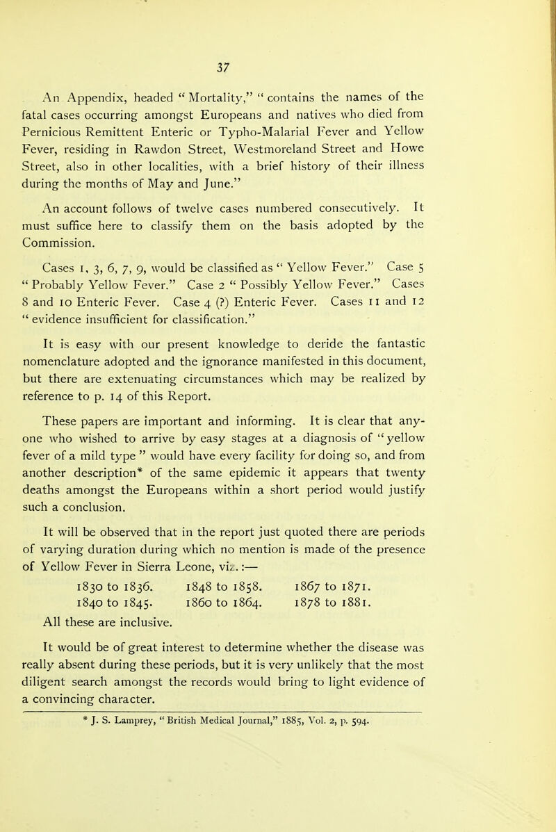 An Appendix, headed  Mortality,  contains the names of the fatal cases occurring amongst Europeans and natives who died from Pernicious Remittent Enteric or Typho-Malarial Fever and Yellow Fever, residing in Rawdon Street, Westmoreland Street and Howe Street, also in other localities, with a brief history of their illness during the months of May and June. An account follows of twelve cases numbered consecutively. It must suffice here to classify them on the basis adopted by the Commission. Cases I, 3, 6, 7, 9, would be classified as  Yellow Fever. Case 5  Probably Yellow Fever. Case 2  Possibly Yellow Fever. Cases 8 and 10 Enteric Fever. Case 4 (?) Enteric Fever. Cases 11 and 12  evidence insufficient for classification. It is easy with our present knowledge to deride the fantastic nomenclature adopted and the ignorance manifested in this document, but there are extenuating circumstances which may be realized by reference to p. 14 of this Report. These papers are important and informing. It is clear that any- one who wished to arrive by easy stages at a diagnosis of yellow fever of a mild type  would have every facility for doing so, and from another description* of the same epidemic it appears that twenty deaths amongst the Europeans within a short period would justify such a conclusion. It will be observed that in the report just quoted there are periods of varying duration during which no mention is made of the presence of Yellow Fever in Sierra Leone, vii..:— 1830 to 1836. 1848 to 1858. 1867 to 1871. 1840 to 1845. i860 to 1864. 1878 to 1881. All these are inclusive. It would be of great interest to determine whether the disease was really absent during these periods, but it is very unlikely that the most diligent search amongst the records would bring to light evidence of a convincing character. * J. S. Lamprey, British Medical Journal, 1885, Vol. 2, p. 594.