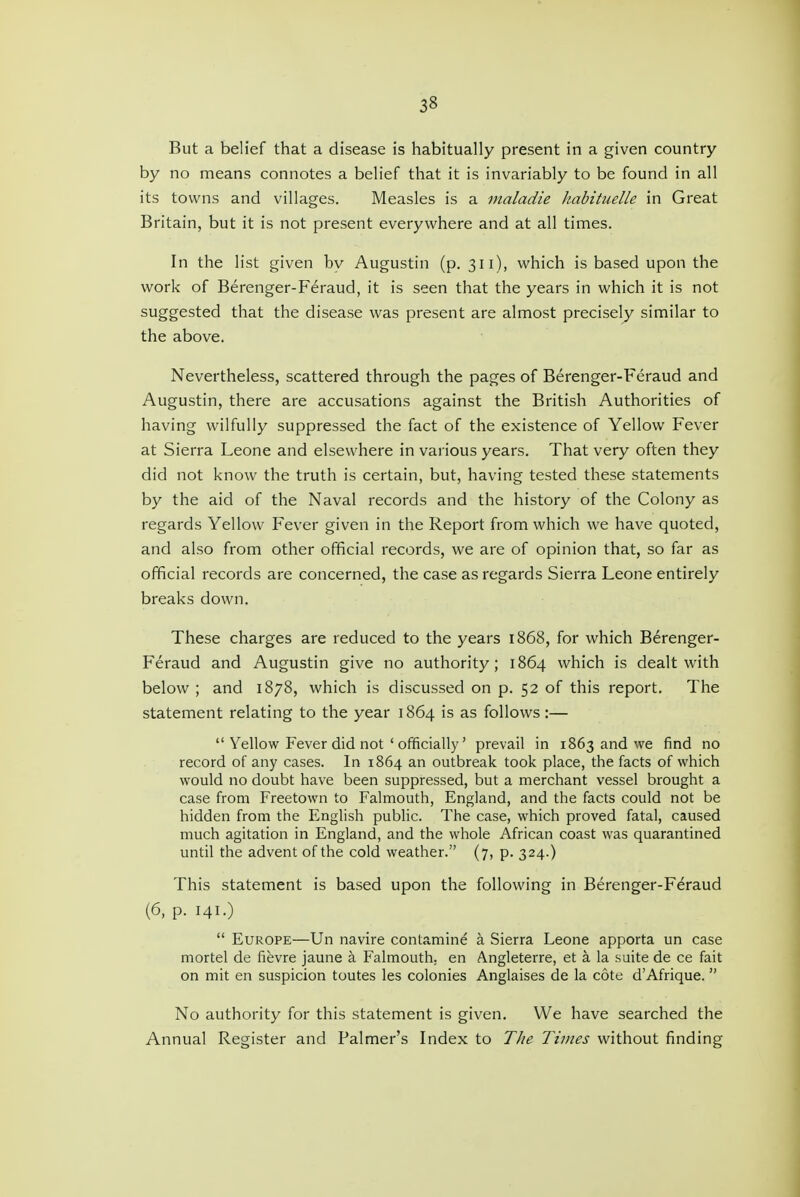 But a belief that a disease is habitually present in a given country by no means connotes a belief that it is invariably to be found in all its towns and villages. Measles is a nialadie Jiabituelle in Great Britain, but it is not present everywhere and at all times. In the list given by Augustin (p. 311), which is based upon the work of Berenger-Feraud, it is seen that the years in which it is not suggested that the disease was present are almost precisely similar to the above. Nevertheless, scattered through the pages of Berenger-Feraud and Augustin, there are accusations against the British Authorities of having wilfully suppressed the fact of the existence of Yellow Fever at Sierra Leone and elsewhere in various years. That very often they did not know the truth is certain, but, having tested these statements by the aid of the Naval records and the history of the Colony as regards Yellow Fever given in the Report from which we have quoted, and also from other official records, we are of opinion that, so far as official records are concerned, the case as regards Sierra Leone entirely breaks down. These charges are reduced to the years 1868, for which Berenger- Feraud and Augustin give no authority; 1864 which is dealt with below ; and 1878, which is discussed on p. 52 of this report. The statement relating to the year 1864 is as follows:—  Yellow Fever did not ' officially' prevail in 1863 and we find no record of any cases. In 1864 an outbreak took place, the facts of which would no doubt have been suppressed, but a merchant vessel brought a case from Freetown to Falmouth, England, and the facts could not be hidden from the English public. The case, which proved fatal, caused much agitation in England, and the whole African coast was quarantined until the advent of the cold weather. (7, p. 324.) This statement is based upon the following in Berenger-Feraud (6, p. 141.)  Europe—Un navire contamine a Sierra Leone apporta un case mortel de fievre jaune a Falmouth, en Angleterre, et a la suite de ce fait on mit en suspicion toutes las colonies Anglaises de la cote d'Afrique.  No authority for this statement is given. We have searched the Annual Register and Palmer's Index to The Times without finding