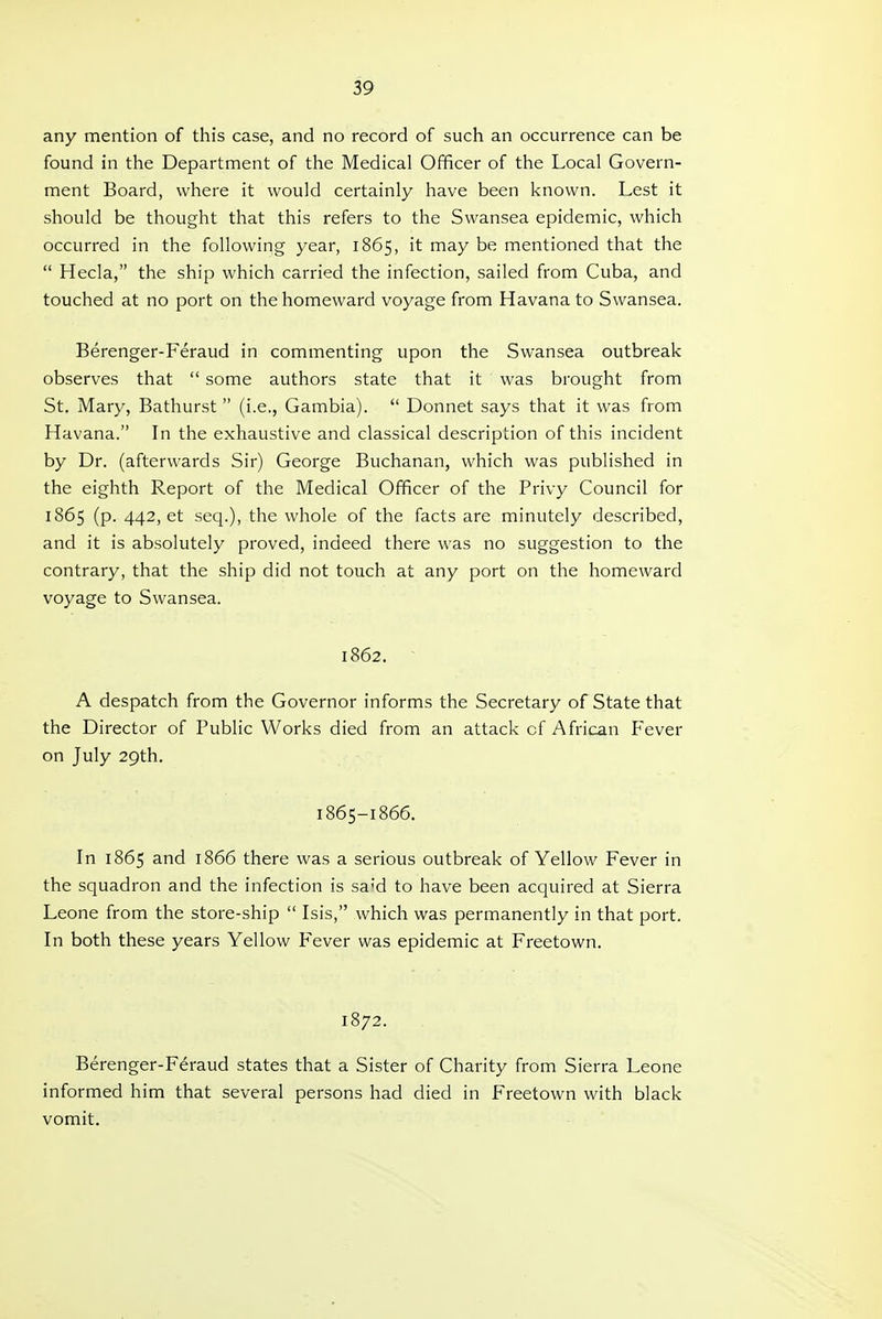 any mention of this case, and no record of such an occurrence can be found in the Department of the Medical Officer of the Local Govern- ment Board, where it would certainly have been known. Lest it should be thought that this refers to the Swansea epidemic, which occurred in the following year, 1865, it may be mentioned that the  Hecla, the ship which carried the infection, sailed from Cuba, and touched at no port on the homeward voyage from Havana to Swansea. Berenger-Feraud in commenting upon the Swansea outbreak observes that  some authors state that it was brought from St. Mary, Bathurst  (i.e., Gambia).  Donnet says that it was from Havana. In the exhaustive and classical description of this incident by Dr. (afterwards Sir) George Buchanan, which was published in the eighth Report of the Medical Officer of the Privy Council for 1865 (p. 442, et seq.), the whole of the facts are minutely described, and it is absolutely proved, indeed there was no suggestion to the contrary, that the ship did not touch at any port on the homeward voyage to Swansea. 1862. A despatch from the Governor informs the Secretary of State that the Director of Public Works died from an attack of African Fever on July 29th. 1865-1866. In 1865 and 1866 there was a serious outbreak of Yellow Fever in the squadron and the infection is said to have been acquired at Sierra Leone from the store-ship  Isis, which was permanently in that port. In both these years Yellow Fever was epidemic at Freetown. 1872. Berenger-Feraud states that a Sister of Charity from Sierra Leone informed him that several persons had died in Freetown with black vomit.