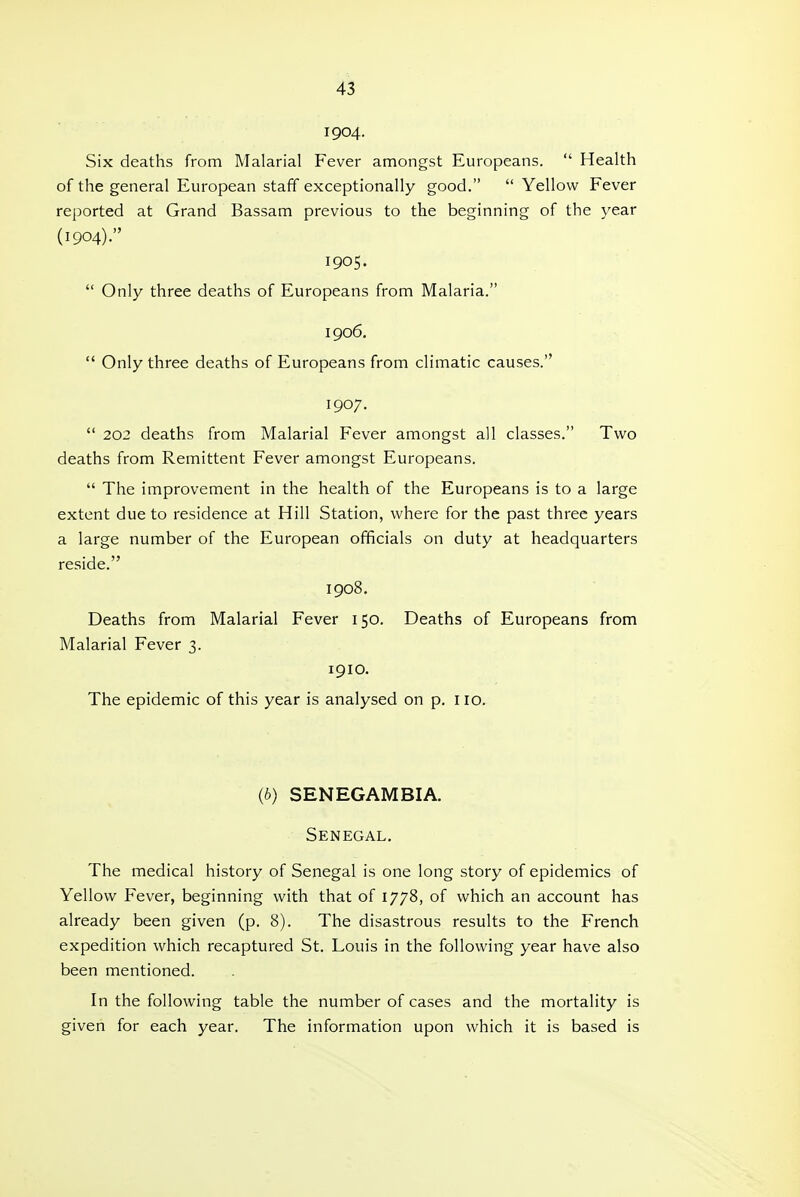 1904. Six deaths from Malarial Fever amongst Europeans.  Health of the general European staff exceptionally good.  Yellow Fever reported at Grand Bassam previous to the beginning of the year (1904). 1905.  Only three deaths of Europeans from Malaria. 1906.  Only three deaths of Europeans from climatic causes. 1907.  202 deaths from Malarial Fever amongst all classes. Two deaths from Remittent Fever amongst Europeans.  The improvement in the health of the Europeans is to a large extent due to residence at Hill Station, where for the past three years a large number of the European officials on duty at headquarters reside. 1908. Deaths from Malarial Fever 150. Deaths of Europeans from Malarial Fever 3. 1910. The epidemic of this year is analysed on p. no. (b) SENEGAMBIA. Senegal, The medical history of Senegal is one long story of epidemics of Yellow Fever, beginning with that of 1778, of which an account has already been given (p. 8). The disastrous results to the French expedition which recaptured St. Louis in the following year have also been mentioned. In the following table the number of cases and the mortality is given for each year. The information upon which it is based is