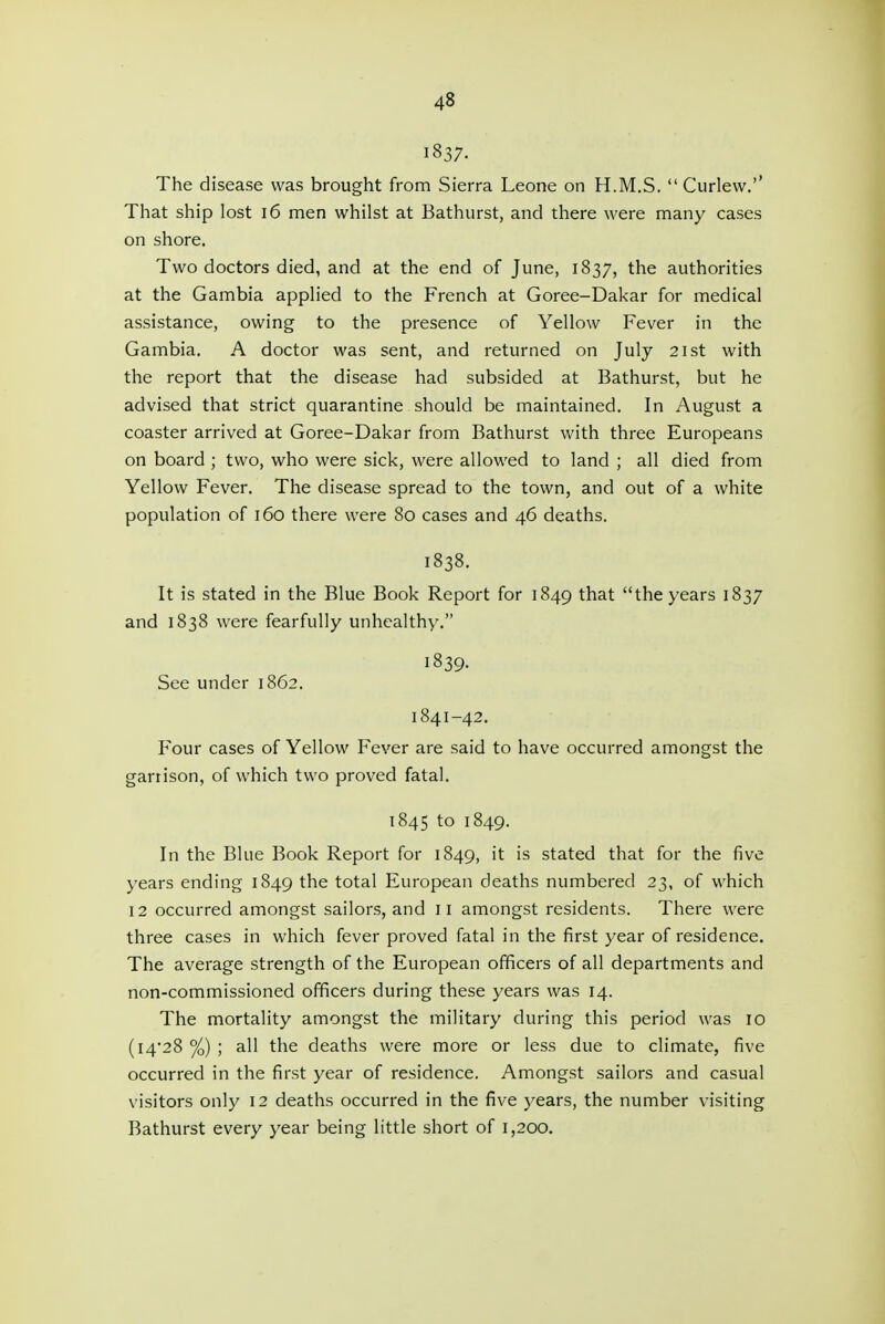 1837. The disease was brought from Sierra Leone on H.M.S.  Curlew.'' That ship lost i6 men whilst at Bathurst, and there were many cases on shore. Two doctors died, and at the end of June, 1837, the authorities at the Gambia applied to the French at Goree-Dakar for medical assistance, owing to the presence of Yellow Fever in the Gambia. A doctor was sent, and returned on July 21st with the report that the disease had subsided at Bathurst, but he advised that strict quarantine should be maintained. In August a coaster arrived at Goree-Dakar from Bathurst with three Europeans on board ; two, who were sick, were allowed to land ; all died from Yellow Fever. The disease spread to the town, and out of a white population of 160 there were 80 cases and 46 deaths. 1838. It is stated in the Blue Book Report for 1849 that the years 1837 and 1838 were fearfully unhealthy. 1839. See under 1862. 1841-42. Four cases of Yellow Fever are said to have occurred amongst the garrison, of which two proved fatal. 1845 to 1849. In the Blue Book Report for 1849, it is stated that for the five years ending 1849 the total European deaths numbered 23, of which 12 occurred amongst sailors, and ii amongst residents. There were three cases in which fever proved fatal in the first year of residence. The average strength of the European officers of all departments and non-commissioned officers during these years was 14. The mortality amongst the military during this period was 10 (l4'28 %) ; all the deaths were more or less due to climate, five occurred in the first year of residence. Amongst sailors and casual visitors only 12 deaths occurred in the five years, the number visiting Bathurst every year being little short of 1,200.