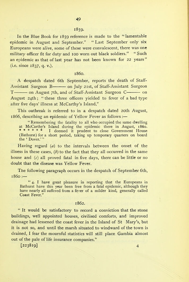 i859. In the Blue Book for 1859 reference is made to the lamentable epidemic in August and September.  Last September only six Europeans were alive, some of these were convalescent, there was one military officer fit for duty and 100 worn out black soldiers.  Such an epidemic as that of last year has not been known for 22 years (i.e. since 1837, q. v.). i860. A despatch dated 6th September, reports the death of Staff- Assistant Surgeon B on July 21st, of Staff-Assistant Surgeon T on August 7th, and of Staff-Assistant Surgeon C on August 24th;  these three officers yielded to fever of a bad type after five days' illness at McCarthy's Island. This outbreak is referred to in a despatch dated 20th August, 1866, describing an epidemic of Yellow Fever as follows :— Remembering the fatality to all who occupied the same dwelling at McCarthy's Island during the epidemic there in August, i860. ****** J deemed it prudent to close Government House. (Bathurst) for a short period, taking up temporary quarters on board the ' Dover.' Having regard (a) to the intervals between the onset of the illness in these cases, (3) to the fact that they all occurred in the same house and (c) all proved fatal in five days, there can be little or no doubt that the disease was Yellow Fever. The following paragraph occurs in the despatch of September 6th, i860 :—  4. I have great pleasure in reporting that the Europeans in Bathurst have this year been free from a fatal epidemic, although they have nearly all suffered from a fe 'er of a milder kind, generally called Coast Fever. 1862.  It would be satisfactory to record a conviction that the stone buildings, well appointed houses, civilised comforts, and improved drainage had lessened the coast fever in the Island of St Mary's, but it is not so, and until the marsh situated to windward of the town is drained, I fear the mournful statistics will still place Gambia almost out of the pale of lite insurance companies. [223819] 4