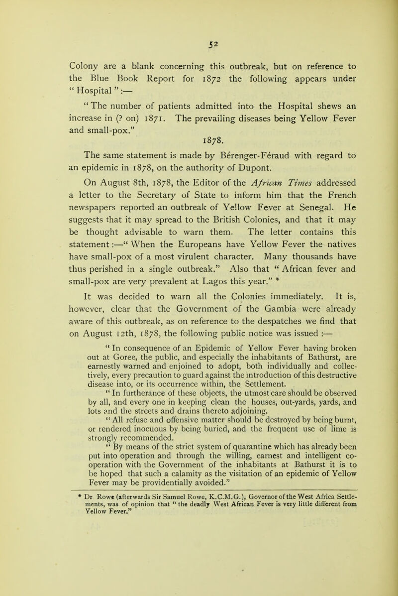 Colony are a blank concerning this outbreak, but on reference to the Blue Book Report for 1872 the following appears under  Hospital  :—  The number of patients admitted into the Hospital shews an increase in (? on) 1871. The prevailing diseases being Yellow Fever and small-pox. 1878. The same statement is made by Berenger-F^raud with regard to an epidemic in 1878, on the authority of Dupont. On August 8th, 1878, the Editor of the African Times addressed a letter to the Secretary of State to inform him that the French newspapers reported an outbreak of Yellow Fever at Senegal. He suggests that it may spread to the British Colonies, and that it may be thought advisable to warn them. The letter contains this statement:— When the Europeans have Yellow Fever the natives have small-pox of a most virulent character. Many thousands have thus perished :n a single outbreak. Also that  African fever and small-pox are very prevalent at Lagos this year. * It was decided to warn all the Colonies immediately. It is, however, clear that the Government of the Gambia were already aware of this outbreak, as on reference to the despatches we find that on August 12th, 1878, the following public notice was issued :—  In consequence of an Epidemic of Yellow Fever having broken out at Goree, the public, and especially the inhabitants of Bathurst, are earnestly warned and enjoined to adopt, both individually and collec- tively, every precaution to guard against the introduction of this destructive disease into, or its occurrence within, the Settlement. In furtherance of these objects, the utmost care should be observed by all, and every one in keeping clean the houses, out-yards, yards, and lots and the streets and drains thereto adjoining.  All refuse and offensive matter should be destroyed by being burnt, or rendered inocuous by being buried, and the frequent use of Hme is strongly recommended.  By means of the strict system of quarantine which has already been put into operation and through the willing, earnest and intelligent co- operation with the Government of the inhabitants at Bathurst it is to be hoped that such a calamity as the visitation of an epidemic of Yellow Fever may be providentially avoided. * Dr Rowe (afterwards Sir Samuel Rowe, K.C.M.G.), Governor of the West Africa Settle- ments, was of opinion that  the deadly West African Fever is very little different from Yellow Fever.