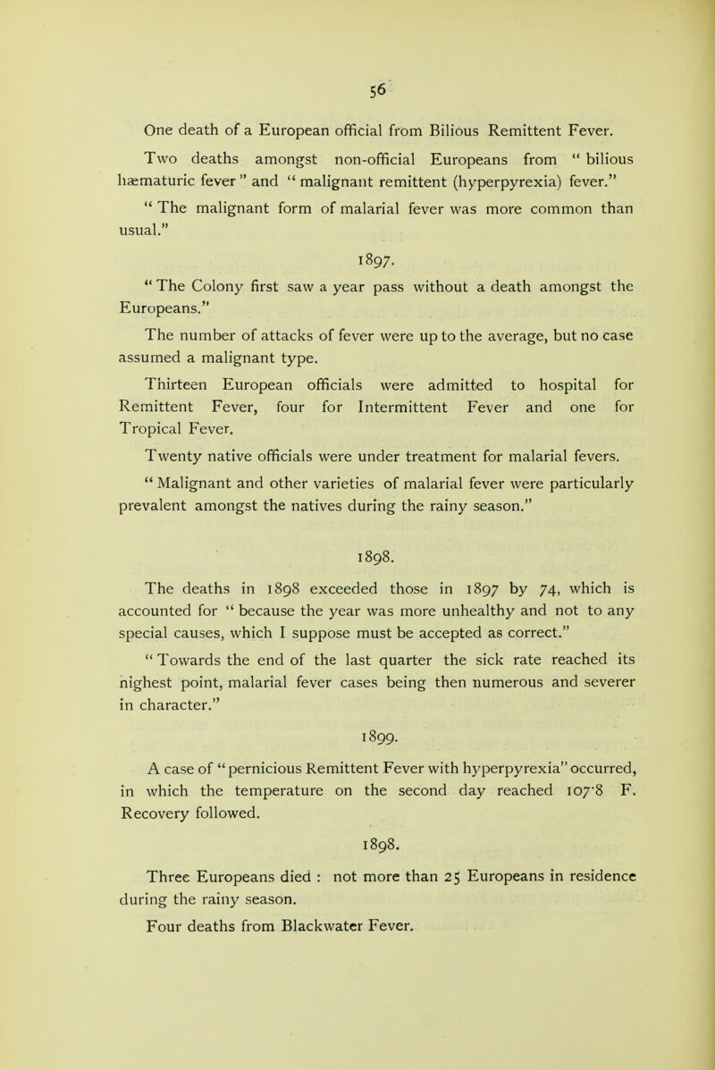 One death of a European official from Bilious Remittent Fever. Two deaths amongst non-official Europeans from  bilious haematuric fever and malignant remittent (hyperpyrexia) fever.  The malignant form of malarial fever was more common than usual. 1897.  The Colony first saw a year pass without a death amongst the Europeans. The number of attacks of fever were up to the average, but no case assumed a malignant type. Thirteen European officials were admitted to hospital for Remittent Fever, four for Intermittent Fever and one for Tropical Fever, Twenty native officials were under treatment for malarial fevers.  Malignant and other varieties of malarial fever were particularly prevalent amongst the natives during the rainy season. 1898. The deaths in 1898 exceeded those in 1897 by 74, which is accounted for  because the year was more unhealthy and not to any special causes, which I suppose must be accepted as correct.  Towards the end of the last quarter the sick rate reached its highest point, malarial fever cases being then numerous and severer in character. 1899. A case of  pernicious Remittent Fever with hyperpyrexia occurred, in which the temperature on the second day reached I07'8 F. Recovery followed. 1898. Three Europeans died : not more than 25 Europeans in residence during the rainy season. Four deaths from Blackwater Fever,
