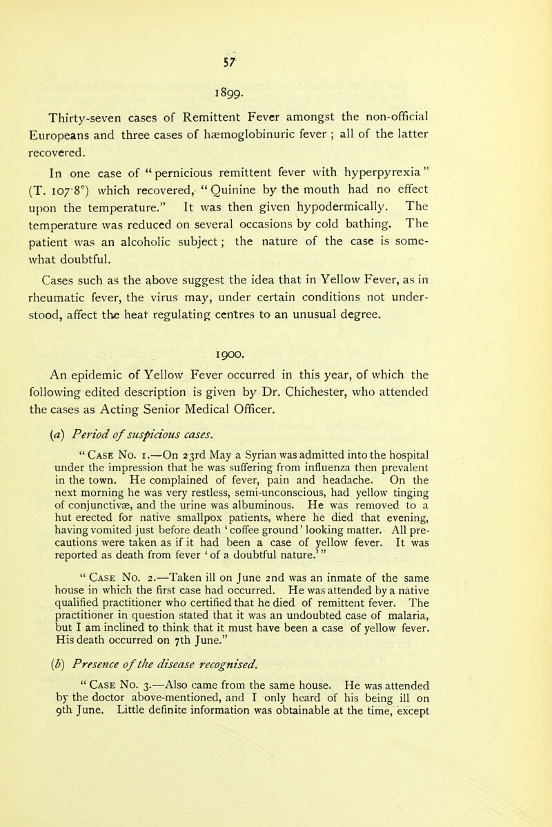 1899. Thirty-seven cases of Remittent Fever amongst the non-official Europeans and three cases of haemoglobinuric fever ; all of the latter recovered. In one case of  pernicious remittent fever with hyperpyrexia (T. 107-8°) which recovered,-  Quinine by the mouth had no effect upon the temperature. It was then given hypodermically. The temperature was reduced on several occasions by cold bathing. The patient was an alcoholic subject; the nature of the case is some- what doubtful. Cases such as the above suggest the idea that in Yellow Fever, as in rheumatic fever, the virus may, under certain conditions not under- stood, affect the heat regulating centres to an unusual degree. 1900. An epidemic of Yellow Fever occurred in this year, of which the following edited description is given by Dr. Chichester, who attended the cases as Acting Senior Medical Officer. {a) Period of suspicious cases.  Case No. i.—On 23rd May a Syrian was admitted into the hospital under the impression that he was suffering from influenza then prevalent in the town. He complained of fever, pain and headache. On the next morning he was very restless, semi-unconscious, had yellow tinging of conjunctivae, and the urine was albuminous. He was removed to a hut erected for native smallpox patients, where he died that evening, having vomited just before death ' coffee ground' looking matter. All pre- cautions were taken as if it had been a case of yellow fever. It was reported as death from fever ' of a doubtful nature.'  Case No. 2.—Taken ill on June 2nd was an inmate of the same house in which the first case had occurred. He was attended by a native qualified practitioner who certified that he died of remittent fever. The practitioner in question stated that it was an undoubted case of malaria, but I am inclined to think that it must have been a case of yellow fever. His death occurred on 7th June. {b) Presence of the disease recognised.  Case No. 3.—Also came from the same house. He was attended by the doctor above-mentioned, and I only heard of his being ill on 9th June. Little definite information was obtainable at the time, except