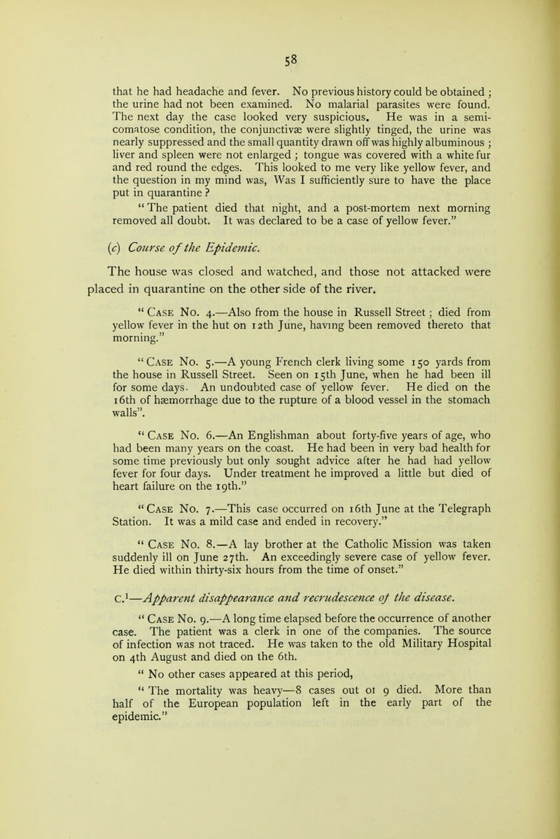 that he had headache and fever. No previous history could be obtained ; the urine had not been examined. No malarial parasites were found. The next day the case looked very suspicious. He was in a semi- comatose condition, the conjunctivae were slightly tinged, the urine was nearly suppressed and the small quantity drawn off was highly albuminous ; liver and spleen were not enlarged ; tongue was covered with a white fur and red round the edges. This looked to me very like yellow fever, and the question in my mind was, Was I sufficiently sure to have the place put in quarantine ?  The patient died that night, and a post-mortem next morning removed all doubt. It was declared to be a case of yellow fever. (c) Course of the Epidemic. The house was closed and watched, and those not attacked were placed in quarantine on the other side of the river.  Case No. 4.—Also from the house in Russell Street; died from yellow fever in the hut on 12th June, havmg been removed thereto that morning. Case No. 5.—A young French clerk living some 150 yards from the house in Russell Street. Seen on 15th June, when he had been ill for some days. An undoubted case of yellow fever. He died on the 16th of haemorrhage due to the rupture of a blood vessel in the stomach walls.  Case No. 6.—An Englishman about forty-five years of age, who had been many years on the coast. He had been in very bad health for some time previously but only sought advice after he had had yellow fever for four days. Under treatment he improved a little but died of heart failure on the 19th. Case No. 7.—This case occurred on i6th June at the Telegraph Station. It was a mild case and ended in recovery.  Case No. 8.—A lay brother at the Catholic Mission was taken suddenly ill on June 27th. An exceedingly severe case of yellow fever. He died within thirty-six hours from the time of onset. C.^—Apparent disappearance and recrudescence of the disease.  Case No. 9.—A long time elapsed before the occurrence of another case. The patient was a clerk in one of the companies. The source of infection was not traced. He was taken to the old Military Hospital on 4th August and died on the 6th.  No other cases appeared at this period,  The mortality was heavy—8 cases out 01 9 died. More than half of the European population left in the early part of the epidemic.