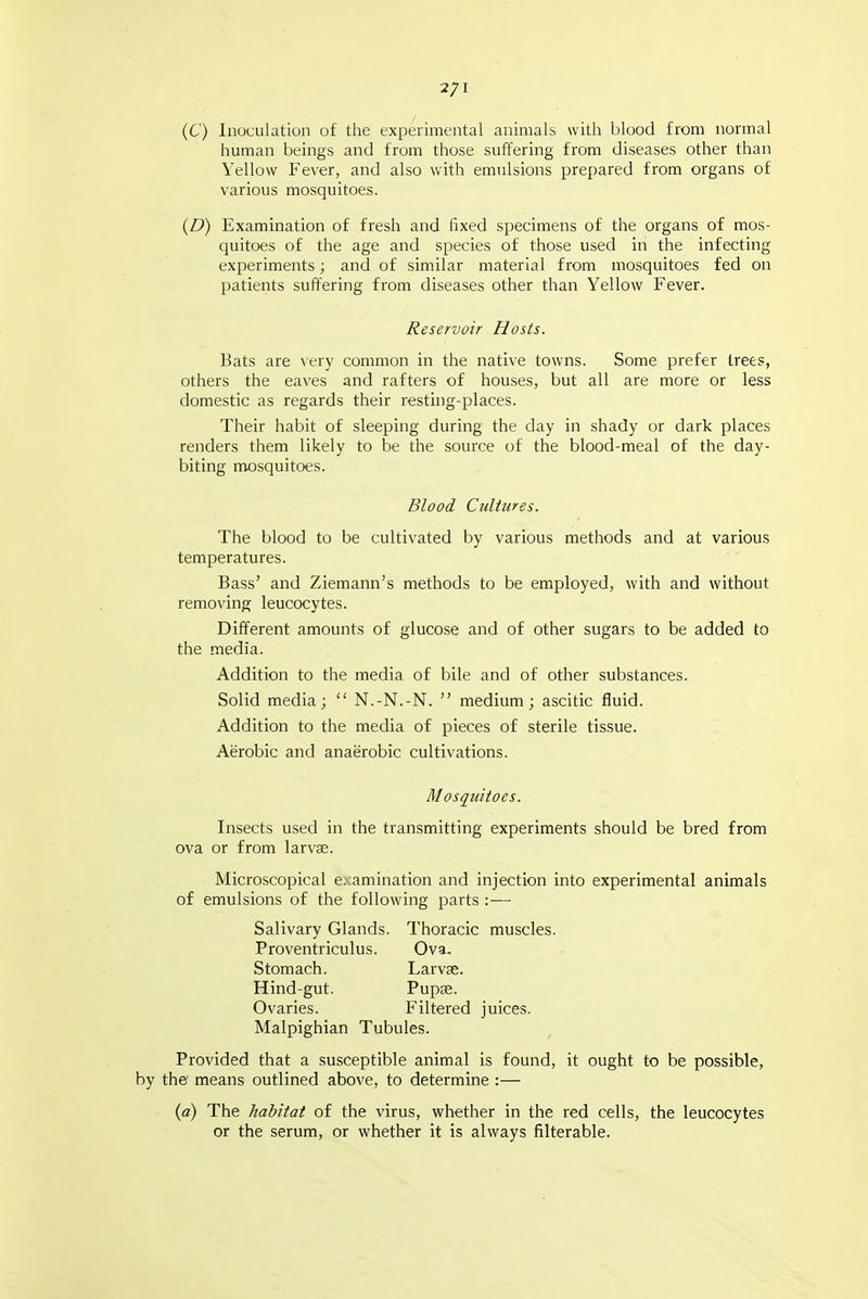 2/1 (C) Inuculatiun of the experimental animals with blood from normal human beings and from those suffering from diseases other than Yellow Fever, and also with emulsions prepared from organs of various mosquitoes. {D) Examination of fresh and fixed specimens of the organs of mos- quitoes of the age and species of those used in the infecting experiments; and of similar material from mosquitoes fed on patients suffering from diseases other than Yellow Fever. Reservoir Hosts. Bats are very common in the native towns. Some prefer trees, others the eaves and rafters of houses, but all are more or less domestic as regards their resting-places. Their habit of .sleeping during the day in shady or dark places renders them likely to be the source of the blood-meal of the day- biting mosquitoes. Blood Cultures. The blood to be cultivated by various methods and at various temperatures. Bass' and Ziemann's methods to be employed, with and without removing leucocytes. Different amounts of glucose and of other sugars to be added to the media. Addition to the media of bile and of other substances. Solid media;  N.-N.-N.  medium; ascitic fluid. Addition to the media of pieces of sterile tissue. Aerobic and anaerobic cultivations. Mosquitoes. Insects used in the tran.smitting experiments should be bred from ova or from larvse. Microscopical examination and injection into experimental animals of emulsions of the following parts :— Salivary Glands. Thoracic muscles. Proventriculus. Ova.. Stomach. Larvse. Hind-gut. Pupse. Ovaries. Filtered juices. Malpighian Tubules. Provided that a susceptible animal is found, it ought to be possible, the' means outlined above, to determine :— (a) The habitat of the virus, whether in the red cells, the leucocytes or the serum, or whether it is always filterable.