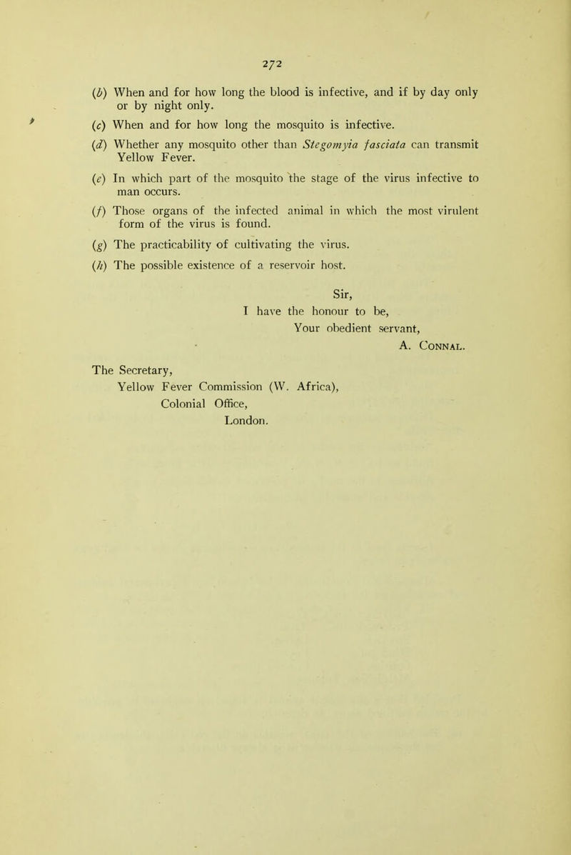 2/2 {b) When and for how long the blood is infective, and if by day only or by night only. (c) When and for how long the mosquito is infective. {d) Whether any mosquito other than Stegomyia fasciata can transmit Yellow Fever. {e) In which part of the mosquito the stage of the virus infective to man occurs. (/) Those organs of the infected animal in which the most virulent form of the virus is found. {g) The practicability of cultivating the virus. {h) The possible existence of a reservoir host. Sir, T have the honour to be, Your obedient servant, A. CONNAL. The Secretary, Yellow Fever Commission (W. Africa), Colonial Office, London.