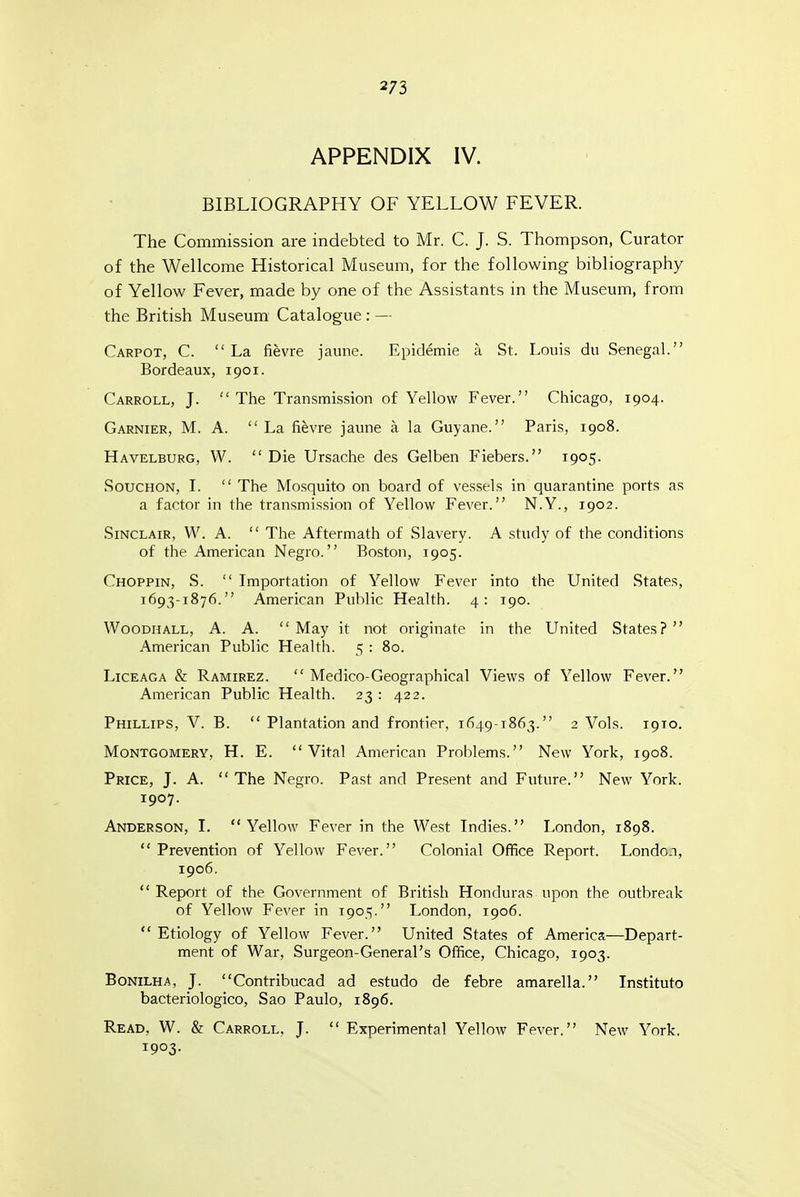 2/3 APPENDIX IV. BIBLIOGRAPHY OF YELLOW FEVER. The Commission are indebted to Mr. C. J. S. Thompson, Curator of the Wellcome Historical Museum, for the following bibliography of Yellow Fever, made by one of the Assistants in the Museum, from the British Museum Catalogue : — Carpot, C. La fievre jaune. Epidemie a St. Louis du Senegal. Bordeaux, 1901. Carroll, J. The Transmission of Yellow Fever. Chicago, 1904. Garnier, M. a.  La fievre jaune a la Guyane. Paris, 1908. Havelburg, W.  Die Ursache des Gelben Fiebers. 1905. SoucHON, I.  The Mosquito on board of vessels in quarantine ports as a factor in the transmission of Yellow Fever. N.Y., 1902. Sinclair, W. A.  The Aftermath of Slavery. A study of the conditions of the American Negro. Boston, 1905. Choppin, S.  Importation of Yellow Fever into the United States, 1693-1876. American Public Health. 4: 190. WooDHALL, A. A.  May it not originate in the United States?  American Public Health. 5 : 80. LicEAGA & Ramirez.  Medico-Geographical Views of Yellow Fever. American Public Health. 23 : 422. Phillips, V. B.  Plantation and frontier, 1649-1863. 2 Vols. 1910. Montgomery, H. E. Vital American Problems. New York, 1908. Price, J. A.  The Negro. Past and Present and Future. New York. 1907. Anderson, I.  Yellow Fever in the West Indies. London, 1898.  Prevention of Yellow Fever. Colonial Office Report. London, 1906. Report of the Government of British Honduras upon the outbreak of Yellow Fever in 1905. London, 1906.  Etiology of Yellow Fever. United States of America—Depart- ment of War, Surgeon-General's Office, Chicago, 1903. BoNiLHA, J. Contribucad ad estudo de febre amarella. Institute bacteriologico, Sao Paulo, 1896. Read, W. & Carroll. J.  Experimental Yellow Fever. New York. 1903.