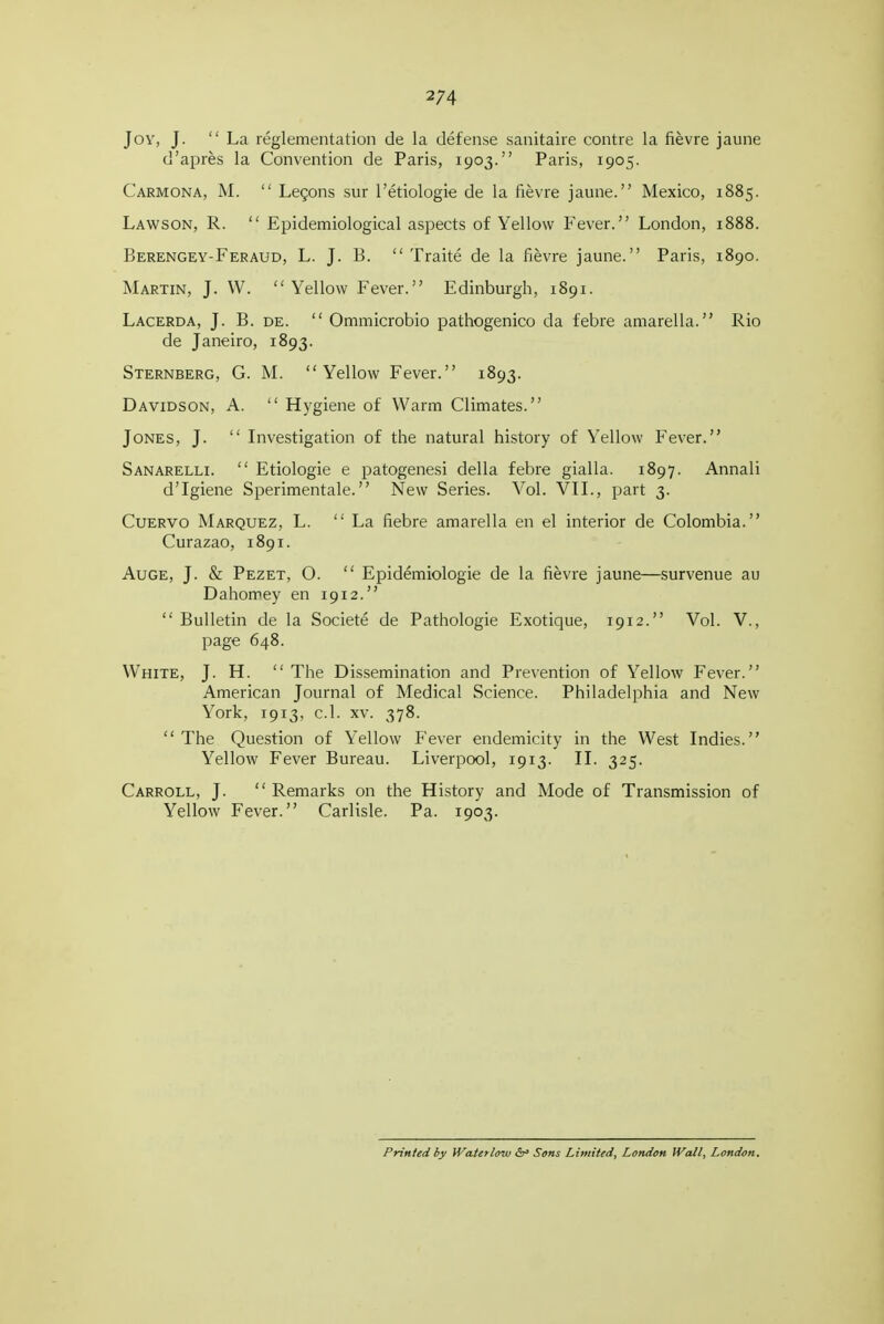 Joy, J. La reglementation de la defense sanitaire centre la fievre jaune d'apres la Convention de Paris, 1903. Paris, 1905. Carmona, M.  Legons sur I'etiologie de la fievre jaune. Mexico, 1885. Lawson, R.  Epidemiological aspects of Yellow Fever. London, 1888. Berengey-Feraud, L. J. B.  Traite de la fievre jaune. Paris, 1890. Martin, J. W. Yellow Fever. Edinburgh, 1891. Lacerda, J. B. DE.  Ommicrobio pathogenico da febre amarella. Rio de Janeiro, 1893. Sternberg, G. M. Yellow Fever. 1893. Davidson, A.  Hygiene of Warm Climates. Jones, J.  Investigation of the natural history of Yellow Fever. Sanarelli.  Etiologie e patogene.si della febre gialla. 1897. Annali d'Igiene Sperimentale. New Series. Vol. VTL, part 3. Cuervo Marquez, L. La fiebre amarella en el interior de Colombia. Curazao, 1891. AuGE, J. & Pezet, O.  Epidemiologie de la fievre jaune—survenue au Dahomey en 1912.  Bulletin de la Societe de Pathologie Exotique, 1912. Vol. V., page 648. White, J. H.  The Dis.semination and Prevention of Yellow Fever. American Journal of Medical Science. Philadelphia and New York, 1913, c.l. XV. 378.  The Question of Yellow Fever endemicity in the West Indies. Yellow Fever Bureau. Liverpool, 1913. II. 325. Carroll, J.  Remarks on the History and Mode of Transmission of Yellow Fever. Carlisle. Pa. 1903. Printed by iVatetlow <5r» Sons Limited, London Wall, London. 1