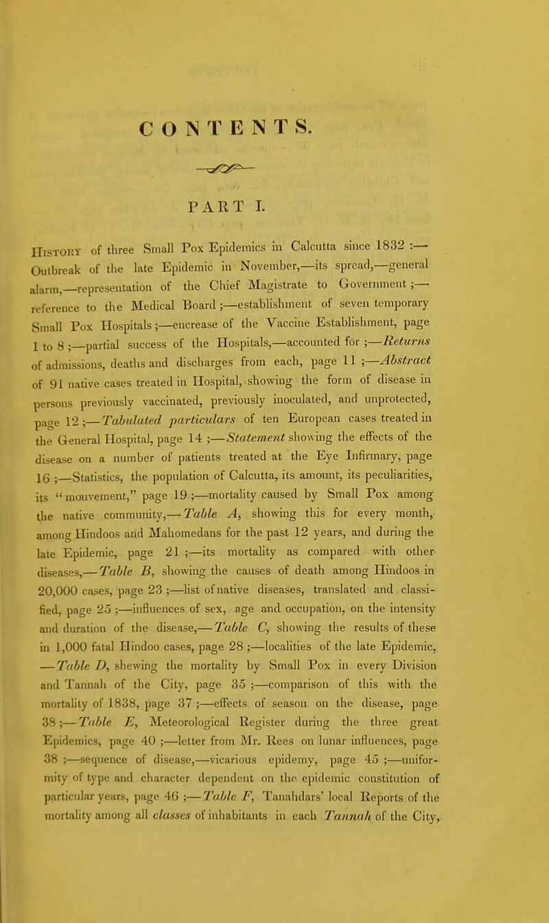 CONTENT S. PART L History of three Small Pox Epidemics in Calcutta since 1832 :— Outbreak of the late Epidemic in November,—its spread,—general alarm,—representation of the Chief Magistrate to Government;— reference to the Medical Board;—establishment of seven temporary Small Pox Hospitals;—encrease of the Vaccine Establishment, page 1 t0 $ ; partial success of the Hospitals,—accounted for ;—Returns of admissions, deaths and discharges from each, page 11 ;—Abstract of 91 native cases treated in Hospital, showing the form of disease in persons previously vaccinated, previously inoculated, and unprotected, page 12;—Tabulated particulars of ten European cases treated in the General Hospital, page 14 ;—Statement showing the effects of the disease on a number of patients treated at the Eye Infirmary, page 16 ; Statistics, the population of Calcutta, its amount, its peculiarities, its mouvement, page 19;—mortality caused by Small Pox among the native community,— Table A, showing this for every month, among Hindoos and Mahomedans for the past 12 years, and during the late Epidemic, page 21 ;—its mortality as compared with other diseases,— Table B, showing the causes of death among Hindoos in 20,000 cases, page 23 ;—list of native diseases, translated and classi- fied, page 25 ;—influences of sex, age and occupation, on the intensity and duration of the disease,— Table C, showing the results of these in 1,000 fatal Hindoo cases, page 28 ;—localities of the late Epidemic, — Table D, shewing the mortality by Small Pox in every Division and Tannah of the City, page 35 ;—comparison of this with the mortality of 1838, page 37 ;—effects of season on the disease, page 38;—Table E, Meteorological Register during the three great Epidemics, page 40 ;—letter from Mr. Rees on lunar iniluences, page 38 ;—sequence of disease,—vicarious epidemy, page 45 ;—unifor- mity of type and character dependent on the epidemic constitution of particular years, page 46 ;—Table F, Tanahdars' local Reports of the mortality among all classes of inhabitants in each Tannah of the City,
