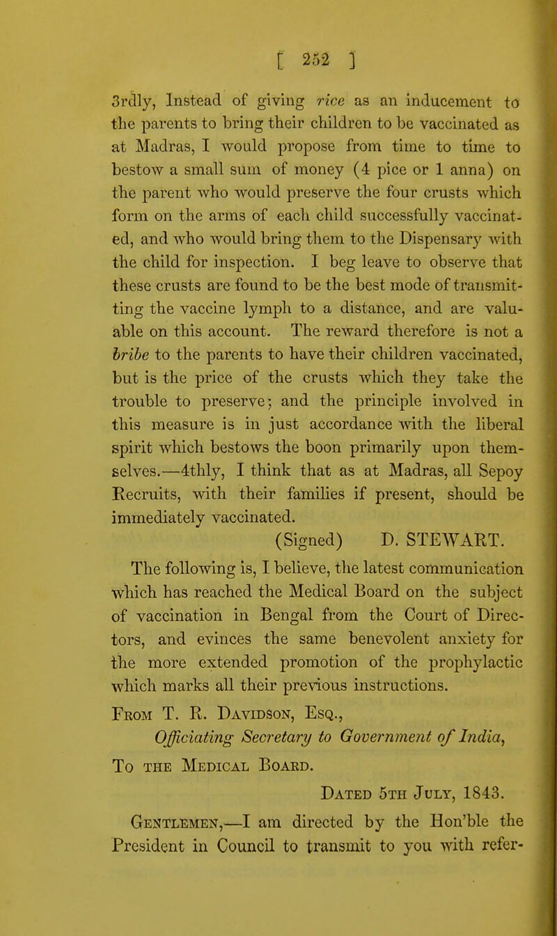 3rclly, Instead of giving rice as an inducement to the parents to bring their children to be vaccinated as at Madras, I would propose from time to time to bestow a small sum of money (4 pice or 1 anna) on the parent who would preserve the four crusts which form on the arms of each child successfully vaccinat- ed, and who would bring them to the Dispensary with the child for inspection. I beg leave to observe that these crusts are found to be the best mode of transmit- ting the vaccine lymph to a distance, and are valu- able on this account. The reward therefore is not a bribe to the parents to have their children vaccinated, but is the price of the crusts which they take the trouble to preserve; and the principle involved in this measure is in just accordance with the liberal spirit which bestows the boon primarily upon them- selves.—4thly, I think that as at Madras, all Sepoy Recruits, with their families if present, should be immediately vaccinated. (Signed) D. STEWART. The following is, I believe, the latest communication which has reached the Medical Board on the subject of vaccination in Bengal from the Court of Direc- tors, and evinces the same benevolent anxiety for the more extended promotion of the proplrylactic which marks all their previous instructions. From T. R. Davidson, Esq., Officiating Secretary to Government of India, To the Medical Board. Dated 5th July, 1843. Gentlemen,—I am directed by the Hon'ble the President in Council to transmit to you with refer-