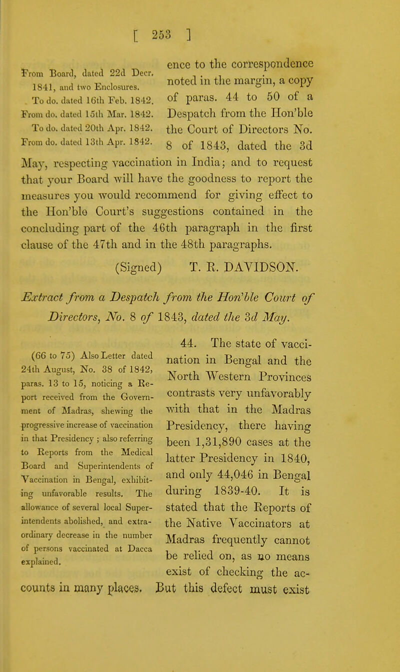 From Board, dated 22d Deer. 1841, and two Enclosures. To do. dated 16th Feb. 1842. From do. dated loth Mar. 1842. To do. dated 20th Apr. 1842. From do. dated 13th Apr. 1842. ence to the correspondence noted in the margin, a copy of paras. 44 to 50 of a Despatch from the Hon'ble the Court of Directors No. 8 of 1843, dated the 3d May, respecting vaccination in India; and to request that your Board will have the goodness to report the measures you would recommend for giving effect to the Hon'blo Court's suggestions contained in the concluding part of the 46th paragraph in the first clause of the 47th and in the 48th paragraphs. (Signed) T. R. DAVIDSON. Extract from a Despatch from the Hon'ble Court of Directors, No. 8 of 1843, dated the M May. (66 to 75) Also Letter dated 24th August, No. 38 of 1842, paras. 13 to 15, noticing a Re- port received from the Govern- ment of Madras, shewing the progressive increase of vaccination in that Presidency ; also referring to Reports from the Medical Board and Superintendents of Vaccination in Bengal, exhibit- ing unfavorable results. The allowance of several local Super- intendents abolished, and extra- ordinary decrease in the number of persons vaccinated at Dacca explained. counts in many places. 44. The state of vacci- nation in Bengal and the North Western Provinces contrasts very unfavorably with that in the Madras Presidency, there having been 1,31,890 cases at the latter Presidency in 1840, and only 44,046 in Bengal during 1839-40. It is stated that the Reports of the Native Vaccinators at Madras frequently cannot be relied on, as no means exist of checking the ac- But this defect must exist