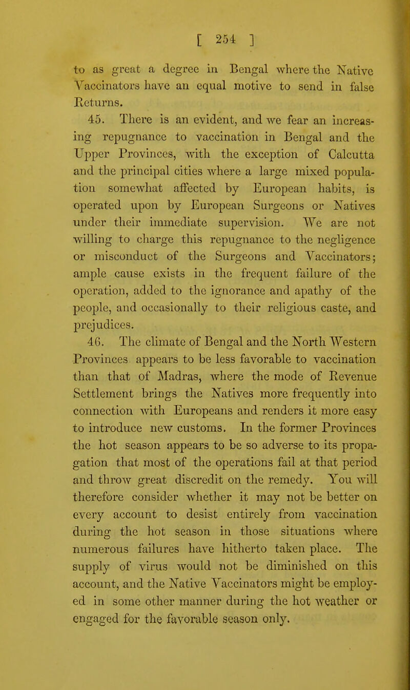 to as great a degree in Bengal where the Native Yaceinators have an equal motive to send in false Returns. 45. There is an evident, and we fear an increas- ing repugnance to vaccination in Bengal and the Upper Provinces, with the exception of Calcutta and the principal cities where a large mixed popula- tion somewhat affected by European habits, is operated upon by European Surgeons or Natives under their immediate supervision. We are not willing to charge this repugnance to the negligence or misconduct of the Surgeons and Vaccinators; ample cause exists in the frequent failure of the operation, added to the ignorance and apathy of the people, and occasionally to their religious caste, and prejudices* 46. The climate of Bengal and the North Western Provinces appears to be less favorable to vaccination than that of Madras, where the mode of Kevenue Settlement brings the Natives more frequently into connection with Europeans and renders it more easy to introduce new customs. In the former Provinces the hot season appears to be so adverse to its propa- gation that most of the operations fail at that period and throw great discredit on the remedy. You will therefore consider whether it may not be better on every account to desist entirely from vaccination during the hot season in those situations where numerous failures have hitherto taken place. The supply of virus would not be diminished on this account, and the Native Yaceinators might be employ- ed in some other manner during the hot weather or engaged for the favorable season only.
