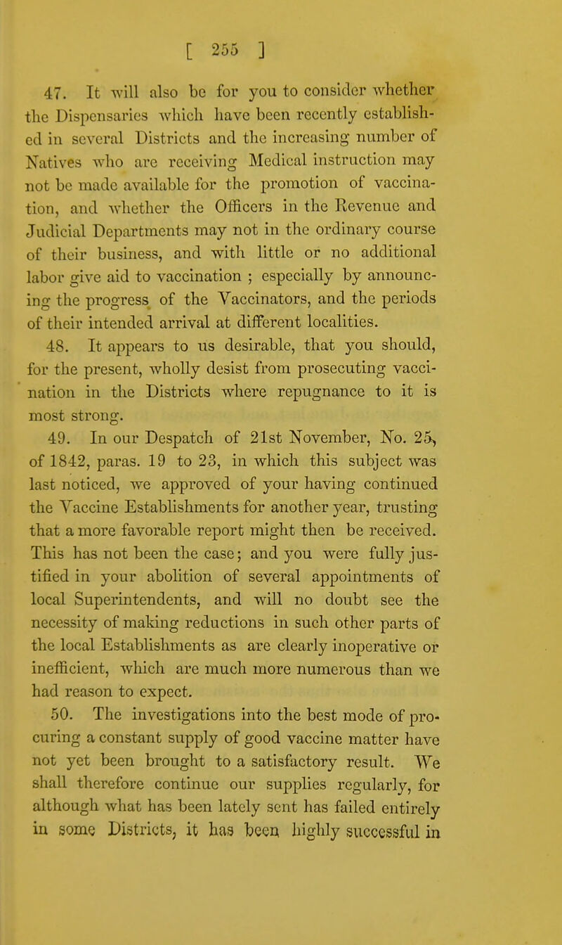 47. It will also be for you to consider whether the Dispensaries which have been recently establish- ed in several Districts and the increasing number of Natives who are receiving Medical instruction may not be made available for the promotion of vaccina- tion, and whether the Officers in the Revenue and Judicial Departments may not in the ordinary course of their business, and with little or no additional labor give aid to vaccination ; especially by announc- ing the progress, of the Vaccinators, and the periods of their intended arrival at different localities. 48. It appears to us desirable, that you should, for the present, wholly desist from prosecuting vacci- nation in the Districts where repugnance to it is most strong. 49. In our Despatch of 21st November, No. 25, of 1842, paras. 19 to 23, in which this subject was last noticed, we approved of your having continued the Vaccine Establishments for another year, trusting that a more favorable report might then be received. This has not been the case; and you were fully jus- tified in your abolition of several appointments of local Superintendents, and will no doubt see the necessity of making reductions in such other parts of the local Establishments as are clearly inoperative or inefficient, which are much more numerous than we had reason to expect. 50. The investigations into the best mode of pro- curing a constant supply of good vaccine matter have not yet been brought to a satisfactory result. We shall therefore continue our supplies regularly, for although what has been lately sent has failed entirely in some Districts, it has been highly successful in