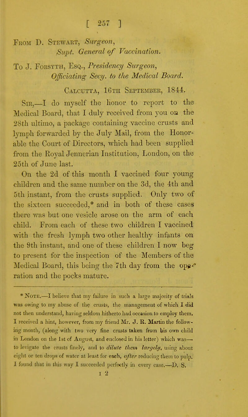 From D. Stewart, Surgeon, SupL General of Vaccination. To J. Forsyth, Esq., Presidency Surgeon, Officiating Secy, to the Medical Board. Calcutta, 16tu September, 1844. Sir,—I do myself the Honor to report to the Medical Board, that I duly received from you on the 28th ultimo, a package containing vaccine crusts and lymph forwarded by the July Mail, from the Honor- able the Court of Directors, which had been supplied from the Royal Jennerian Institution, London, on the 25th of June last. On the 2d of this month I vaccined four young children and the same number on the 3d, the 4th and 5tli instant, from the crusts supplied. Only two of the sixteen succeeded,* and in both of these cases there was but one vesicle arose on the arm of each child. From each of these two children I vaccined with the fresh lymph two other healthy infants on the 9th instant, and one of these children I now beg to present for the inspection of the Members of the Medical Board, this being the 7th day from the ope-* ration and the pocks mature. * Note.—I believe that my failure in such a large majority of trials was owing to my abuse of the crusts, the management of which I did not then understand, having seldom hitherto had occasion to employ them. I received a hint, however, from my friend Mr. J. R. Martin the follow- ing month, (along with two very fine crusts taken from his own child in London on the 1st of August, and enclosed in his letter) which was—■ to levigate the crusts finely, and to dilute them largely, using about eight or ten drops of water at least for each, after reducing them to pulp. I found that in this way I succeeded perfectly in every case.—D. S. I 2