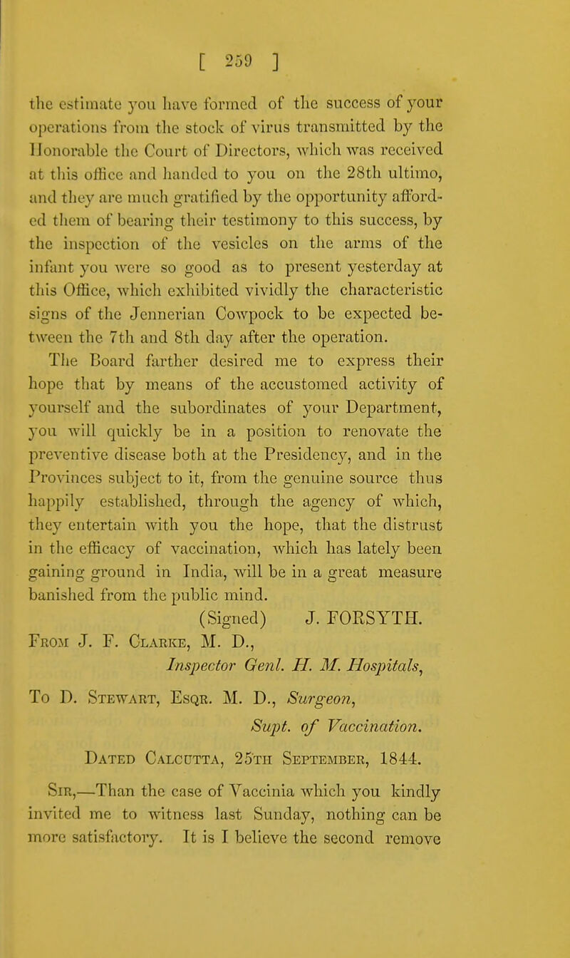 the estimate you have formed of the success of your operations from the stock of virus transmitted by the Honorable tHe Court of Directors, which was received at this office and handed to you on the 28th ultimo, and they are much gratified by the opportunity afford- ed them of bearing their testimony to this success, by the inspection of the vesicles on the arms of the infant you were so good as to present yesterday at this Office, which exhibited vividly the characteristic signs of the Jennerian Cowpock to be expected be- tween the 7th and 8th day after the operation. The Board farther desired me to express their hope that by means of the accustomed activity of yourself and the subordinates of your Department, you will quickly be in a position to renovate the preventive disease both at the Presidency, and in the Provinces subject to it, from the genuine source thus happily established, through the agency of which, they entertain with you the hope, that the distrust in the efficacy of vaccination, which has lately been gaining ground in India, will be in a great measure banished from the public mind. (Signed) J. FORSYTH. From J. F. Clarke, M. D., Inspector Genl. H. M. Hospitals, To D. Stewart, Esqr. M. D., Surgeon, Supt. of Vaccination. Dated Calcutta, 25th September, 1844. Sir,—Than the case of Vaccinia which you kindly invited me to witness last Sunday, nothing can be more satisfactory. It is I believe the second remove