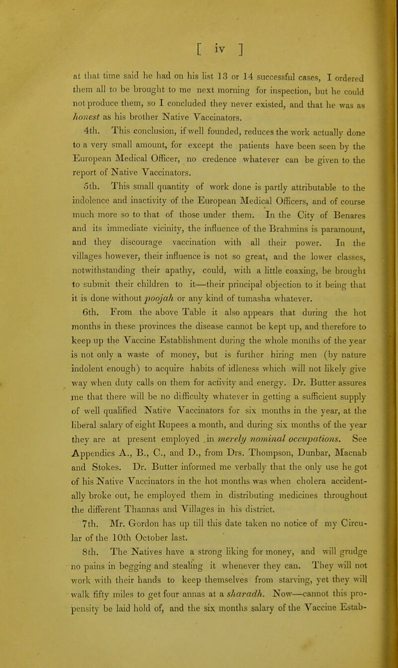 at that time said he had on his list 13 or 14 successful cases, I ordered them all to be brought to me next morning for inspection, but he could not produce them, so I concluded they never existed, and that he was as honest as his brother Native Vaccinators. 4th. This conclusion, if well founded, reduces the work actually done to a very small amount, for except the patients have been seen by the European Medical Officer, no credence whatever can be given to the report of Native Vaccinators. 5th. This small quantity of work done is partly attributable to the indolence and inactivity of the European Medical Officers, and of course much more so to that of those under them. In the City of Benares and its immediate vicinity, the influence of the Brahmins is paramount, and they discourage vaccination with all their power. In the villages however, their influence is not so great, and the lower classes, notwithstanding their apathy, could, with a little coaxing, be brought to submit their children to it—their principal objection to it being that it is done without poojah or any kind of tumasha whatever. 6th. From the above Table it also appears that during the hot months in these provinces the disease cannot be kept up, and therefore to keep up the Vaccine Establishment during the whole months of the year is not only a waste of money, but is further hiring men (by nature indolent enough) to acquire habits of idleness which will not likely give way when duty calls on them for activity and energy. Dr. Butter assures me that there will be no difficulty whatever in getting a sufficient supply of well qualified Native Vaccinators for six months in the year, at the liberal salary of eight Rupees a month, and during six months of the year they are at present employed in merely nominal occupations. See Appendics A., B., C, and D., from Drs. Thompson, Dunbar, Macnab and Stokes. Dr. Butter informed me verbally that the only use he got of his Native Vaccinators in the hot months was when cholera accident- ally broke out, he employed them in distributing medicines throughout the different Thannas and Villages in his district. 7th. Mr. Gordon has up till this date taken no notice of my Circu- lar of the 10th October last. 8th. The Natives have a strong liking for money, and will grudge no pains in begging and stealing it whenever they can. They will not work with their hands to keep themselves from starving, yet they will walk fifty miles to get four annas at a sharadh. Now—cannot this pro- pensity be laid hold of, and the six months salary of the Vaccine Estab-