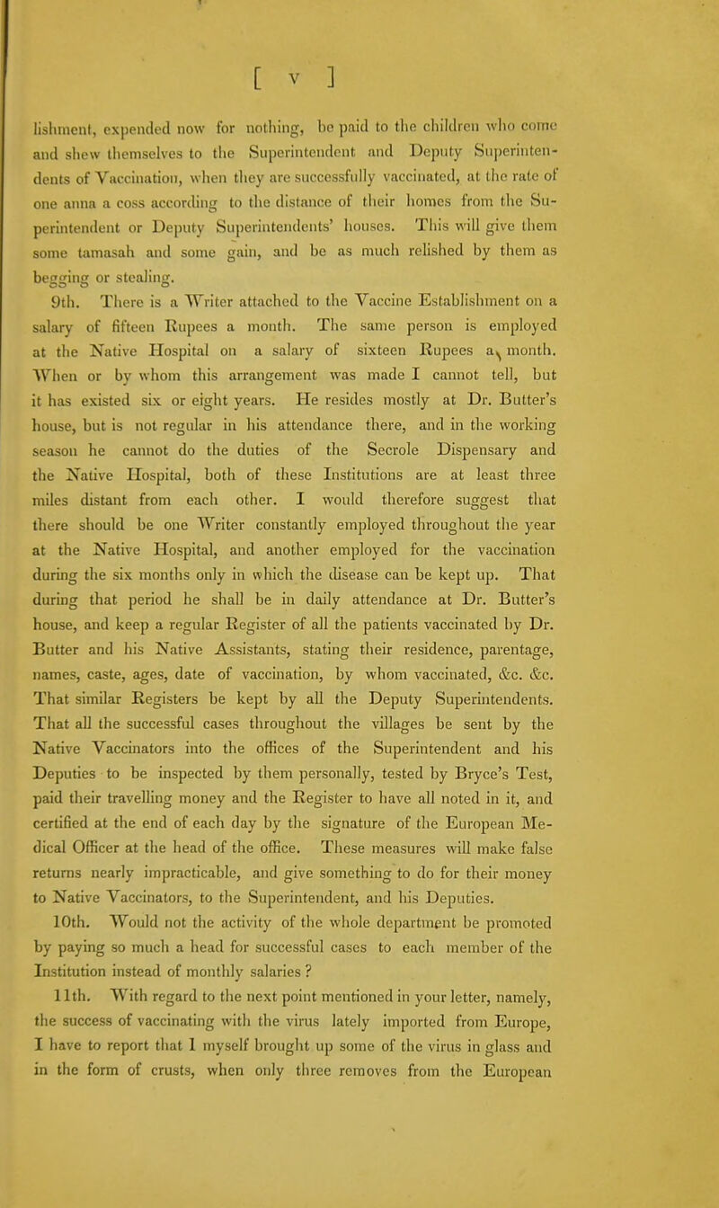lishmcnt, expended now for nothing, be paid to the children who come and shew themselves to the Superintendent and Deputy Superinten- dents of Vaccination, when they are successfully vaccinated, at the rate of one anna a coss according to the distance of their homes from the Su- perintendent or Deputy Superintendents' houses. This will give them some tamasah and some gain, and be as much relished by them as begging or stealing. 9th. There is a Writer attached to the Vaccine Establishment on a salary of fifteen Rupees a month. The same person is employed at the Native Hospital on a salary of sixteen Rupees a^ month. When or bv whom this arrangement was made I cannot tell, but it has existed six or eight years. He resides mostly at Dr. Butter's house, but is not regular in his attendance there, and in the working season he cannot do the duties of the Secrole Dispensary and the Native Hospital, both of these Institutions are at least three miles distant from each other. I would therefore suggest that there should be one Writer constantly employed throughout the year at the Native Hospital, and another employed for the vaccination during the six months only in which the disease can be kept up. That during that period he shall be in daily attendance at Dr. Butter's house, and keep a regular Register of all the patients vaccinated by Dr. Butter and his Native Assistants, stating their residence, parentage, names, caste, ages, date of vaccination, by whom vaccinated, &c. &c. That similar Registers be kept by all the Deputy Superintendents. That all the successful cases throughout the villages be sent by the Native Vaccinators into the offices of the Superintendent and his Deputies to be inspected by them personally, tested by Bryce's Test, paid their travelling money and the Register to have all noted in it, and certified at the end of each day by the signature of the European Me- dical Officer at the head of the office. These measures will make false returns nearly impracticable, and give something to do for their money to Native Vaccinators, to the Superintendent, and his Deputies. 10th. Would not the activity of the whole department be promoted by paying so much a head for successful cases to each member of the Institution instead of monthly salaries ? 11th. With regard to the next point mentioned in your letter, namely, the success of vaccinating with the virus lately imported from Europe, I have to report that 1 myself brought up some of the virus in glass and in the form of crusts, when only three removes from the European