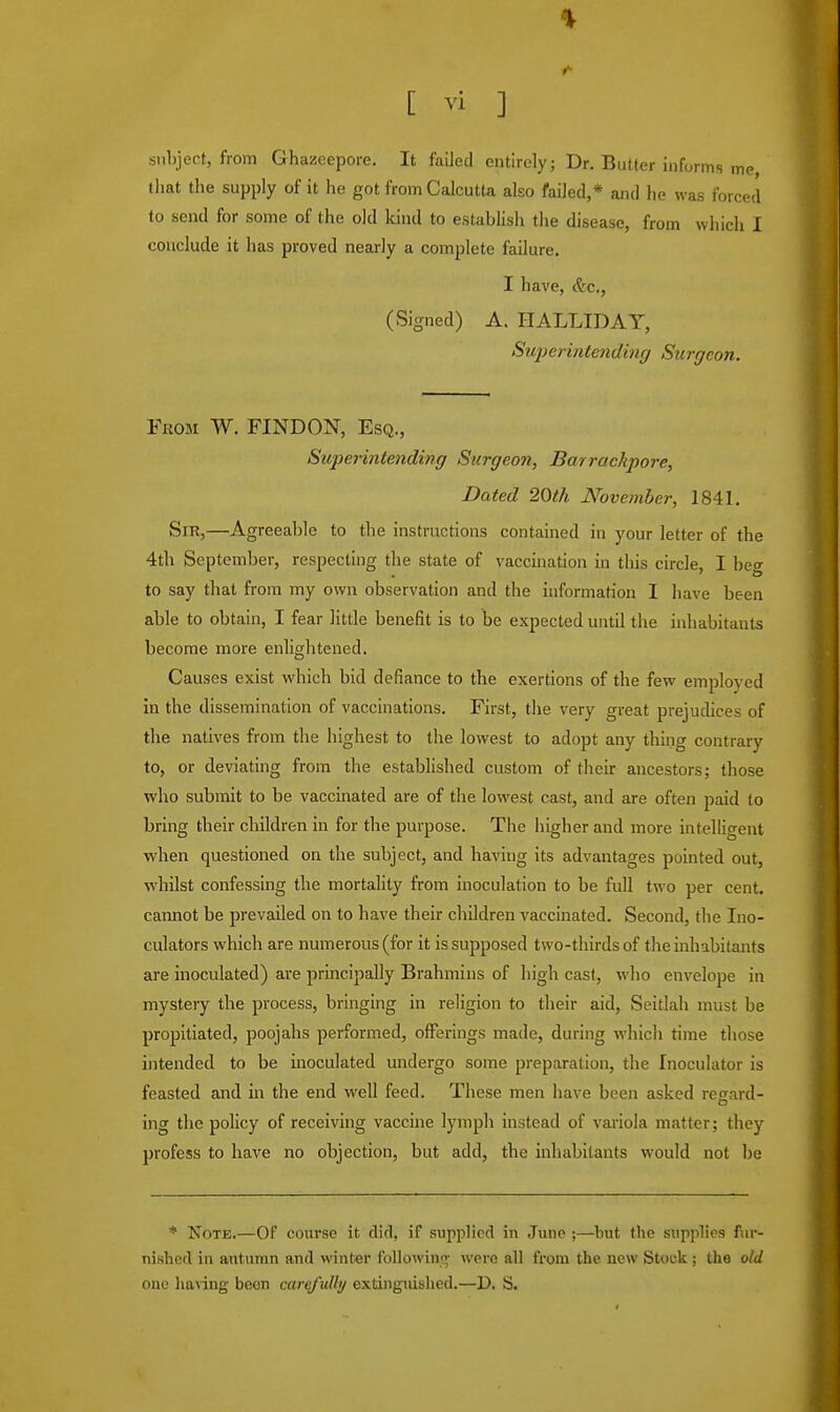 subject, from Ghazeepore. It failed entirely; Dr. Butter informs me, that the supply of it he got from Calcutta also failed,* and he was forced to send for some of the old kind to establish the disease, from which I conclude it has proved nearly a complete failure. I have, &c, (Signed) A. HALLIDAY, Superintending Surgeon. From W. FINDON, Esq., Superintending Surgeon, Barrachpore, Dated 20th November, 1841. Sm,—Agreeable to the instructions contained in your letter of the 4th September, respecting the state of vaccination in this circle, I beg to say that from my own observation and the information I have been able to obtain, I fear little benefit is to be expected until the inhabitants become more enlightened. Causes exist which bid defiance to the exertions of the few employed in the dissemination of vaccinations. First, the very great prejudices of the natives from the highest to the lowest to adopt any thing contrary to, or deviating from the established custom of their ancestors; those who submit to be vaccinated are of the lowest cast, and are often paid to bring their children in for the purpose. The higher and more intelligent when questioned on the subject, and having its advantages pointed out, whilst confessing the mortality from inoculation to be full two per cent, cannot be prevailed on to have their children vaccinated. Second, the Ino- culators which are numerous (for it is supposed two-thirds of the inhabitants are inoculated) are principally Brahmins of high cast, who envelope in mystery the process, bringing in religion to their aid, Seitlah must be propitiated, poojahs performed, offerings made, during which time those intended to be inoculated undergo some preparation, the Inoculator is feasted and in the end well feed. These men have been asked resard- ing the policy of receiving vaccine lymph instead of variola matter; they profess to have no objection, but add, the inhabitants would not be * Note.—Of course it did, if supplied in June ;—but the supplies fur- nished in autumn and winter following were all from the new Stock ; the old one having boon carefully extinguished.—D. S.