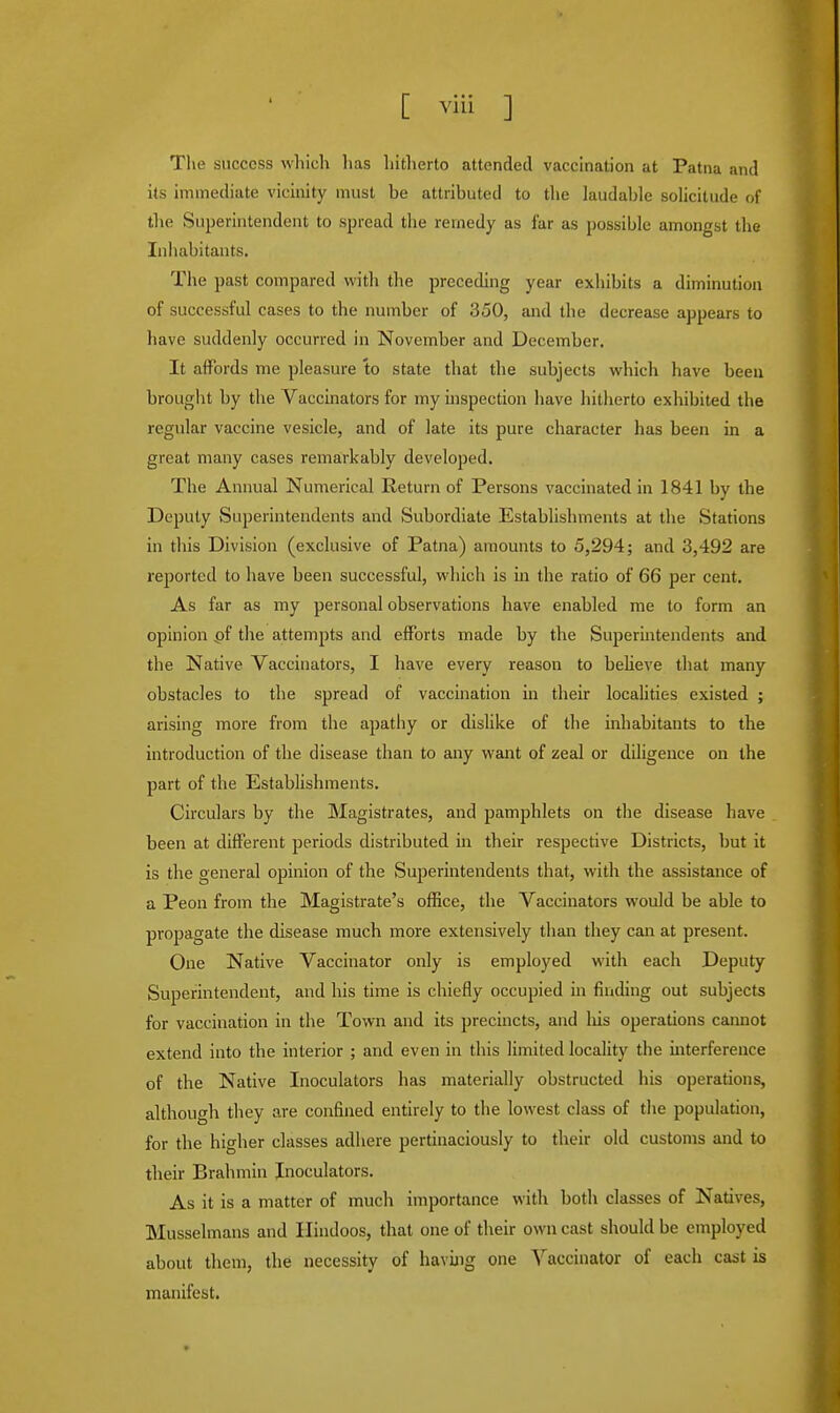 The success which has hitherto attended vaccination at Patna and its immediate vicinity must be attributed to the laudable solicitude of the Superintendent to spread the remedy as far as possible amongst the Inhabitants. The past compared with the preceding year exhibits a diminution of successful cases to the number of 350, and the decrease appears to have suddenly occurred in November and December. It affords me pleasure to state that the subjects which have been brought by the Vaccinators for my inspection have hitherto exhibited the regular vaccine vesicle, and of late its pure character has been in a great many cases remarkably developed. The Annual Numerical Return of Persons vaccinated in 1841 by the Deputy Superintendents and Subordiate Establishments at the Stations in this Division (exclusive of Patna) amounts to 5,294; and 3,492 are reported to have been successful, which is in the ratio of 66 per cent. As far as my personal observations have enabled me to form an opinion pf the attempts and efforts made by the Superintendents and the Native Vaccinators, I have every reason to believe that many obstacles to the spread of vaccination in their localities existed ; arising more from the apathy or dislike of the inhabitants to the introduction of the disease than to any want of zeal or diligence on the part of the Establishments. Circulars by the Magistrates, and pamphlets on the disease have been at different periods distributed in their respective Districts, but it is the general opinion of the Superintendents that, with the assistance of a Peon from the Magistrate's office, the Vaccinators would be able to propagate the disease much more extensively than they can at present. One Native Vaccinator only is employed with each Deputy Superintendent, and his time is chiefly occupied in finding out subjects for vaccination in the Town and its precincts, and liis operations cannot extend into the interior ; and even in this limited locality the interference of the Native Inoculators has materially obstructed his operations, although they are confined entirely to the lowest class of the population, for the higher classes adhere pertinaciously to their old customs and to their Brahmin Inoculators. As it is a matter of much importance with both classes of Natives, Musselmans and Hindoos, that one of their own cast should be employed about them, the necessity of having one Vaccinator of each cast is manifest.