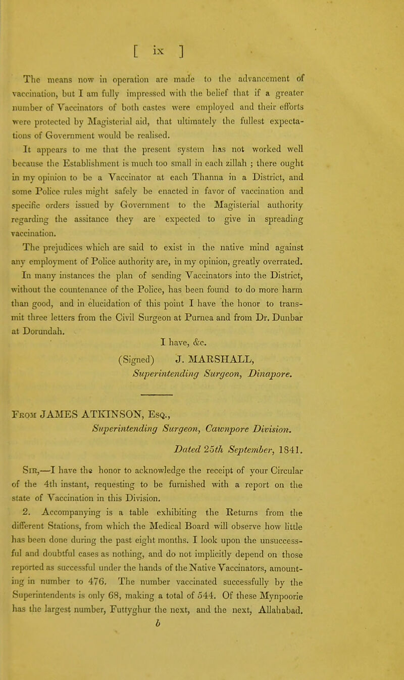 The means now in operation are made to the advancement of vaccination, but I am fully impressed with the belief that if a greater number of Vaccinators of both castes were employed and their efforts were protected by Magisterial aid, that ultimately the fullest expecta- tions of Government would be realised. It appears to me that the present system has not worked well because the Establishment is much too small in each zillah ; there ought in my opinion to be a Vaccinator at each Thanna in a District, and some Police rules might safely be enacted in favor of vaccination and specific orders issued by Government to the Magisterial authority regarding the assitance they are expected to give in spreading vaccination. The prejudices which are said to exist in the native mind against any employment of Police authority are, in my opinion, greatly overrated. In many instances the plan of sending Vaccinators into the District, without the countenance of the Police, has been found to do more harm than good, and in elucidation of this point I have the honor to trans- mit three letters from the Civil Surgeon at Purnea and from Dr. Dunbar at Dorundah. I have, &c. (Signed) J. MARSHALL, Superintending Surgeon, Dinapore. Fkom JAMES ATKINSON, Esq., Superintending Surgeon, Cawnpore Division. Dated 25th September, 1841. Sir,—I have the honor to acknowledge the receipt of your Circular of the 4th instant, requesting to be furnished with a report on the state of Vaccination in this Division. 2. Accompanying is a table exhibiting the Returns from the different Stations, from which the Medical Board will observe how little has been done during the past eight months. I look upon the unsuccess- ful and doubtful cases as nothing, and do not implicitly depend on those reported as successful under the hands of the Native Vaccinators, amount- ing in number to 476. The number vaccinated successfully by the Superintendents is only 68, making a total of 544. Of these Mynpoorie has the largest number, Futtyghur the next, and the next, Allahabad. b