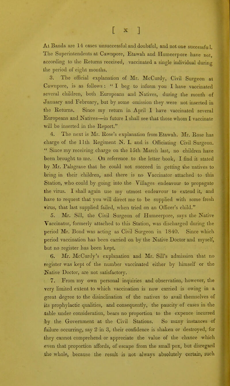 AtBanda are 14 cases unsuccessful and doubtful, and not one successful. The Superintendents at Cawnpore, Etawah and Humeerpore have not, according to the Returns received, vaccinated a single individual during the period of eight months. 3. The official explanation of Mr. McCurdy, Civil Surgeon at Cawnpore, is as follows :  I beg to inform you I have vaccinated several children, both Europeans and Natives, during the month of January and February, but by some omission they were not inserted in the Returns. Since my return in April I have vaccinated several Europeans and Natives—in future I shall see that those whom I vaccinate will be inserted in the Report. 4. The next is Mr. Rose's explanation from Etawah. Mr. Rose has charge of the 11th Regiment N. I. and is Officiating Civil Surgeon.  Since my receiving charge on the 15th March last, no children have been brought to me. On reference to the letter book, I find it stated by Mr. Palsgrave that he could not succeed in getting the natives to bring in their children, and there is no Vaccinator attached to this Station, who could by going into the Villages endeavour to propagate the virus. I shall again use my utmost endeavour to extend it, and have to request that you will direct me to be supplied with some fresh virus, that last supplied failed, when tried on an Officer's cliild. 5. Mr. Sill, the Civil Surgeon of Humeerpore, says the Native Vaccinator, formerly attached to this Station, was discharged during the period Mr. Bond was acting as Civil Surgeon in 1840. Since which period vaccination has been carried on by the Native Doctor and myself, but no register has been kept. 6. Mr. McCurdy's explanation and Mr. Sill's admission that no register was kept of the number vaccinated either by himself or the Native Doctor, are not satisfactory. 7. From my own personal inquiries and observation, however, the very limited extent to which vaccination is now carried is owing in a great degree to the disinclination of the natives to avail themselves of its prophylactic qualities, and consequently, the paucity of cases in the table under consideration, bears no proportion to the expence incurred by the Government at the Civil Stations. So many instances of failure occurring, say 2 in 3, their confidence is shaken or destroyed, for they cannot comprehend or appreciate the value of the chance which even that proportion affords, of escape from the small pox, but disregard the whole, because the residt is not always absolutely certain, such