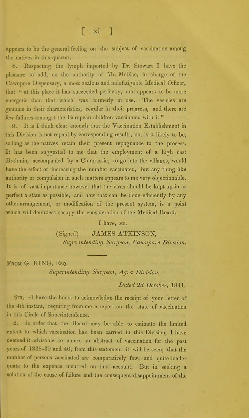 appears to be the general feeling on the subject of vaccination among the natives in this quarter. 8. Respecting the lymph imported by Dr. Stewart I have the pleasure to add, on the authority of Mr. McRae, in charge of the Cawnpore Dispensary, a most zealous and indefatigable Medical Officer, that at this place it has succeeded perfectly, and appears to be more energetic than that which was formerly in use. The vesicles are genuine in their characteristics, regular in their progress, and there are few failures amongst the European children vaccinated with it. 9. It is I think clear enough that the Vaccination Establishment in this Division is not repaid by corresponding results, nor is it likely to be, so long as the natives retain their present repugnance to the process. It has been suggested to me that the employment of a high cast Brahmin, accompanied by a Chuprassie, to go into the villages, would have the effect of increasing the number vaccinated, but any thing like authority or compulsion in such matters appears to me very objectionable. It is of vast importance however that the virus should be kept up in as perfect a state as possible, and how that can be done efficiently by any other arrangement, or modification of the present system, is a point which will' doubtless occupy the consideration of the Medical Board. I have, &c. (Signed) JAMES ATKINSON, Superintending Surgeon, Cawnpore Division. From G. KING, Esq. Superintending Surgeon, Agra Division. Dated 2d October, 1841. Sm,—I have the honor to acknowledge the receipt of your letter of the 4th instant, requiring from me a report on the state of vaccination in this Circle of Superintendence. 2. In order that the Board may be able to estimate the limited extent to which vaccination has been carried in this Division, I have deemed it advisable to annex, an abstract of vaccination for the past years of 1838-39 and 40; from this statement it will be seen, that the number of persons vaccinated are comparatively few, and quite inade- quate to the expence incurred on that account. But in seeking a solution of the cause of failure and the consequent disappointment of the