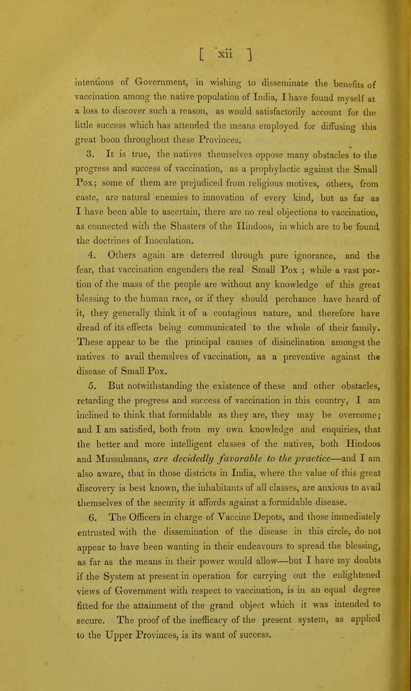 intentions of Government, in wishing to disseminate the benefits of vaccination among the native population of India, I have found myself at a loss to discover such a reason, as would satisfactorily account for the little success which has attended the means employed for diffusing this great boon throughout these Provinces. 3. It is true, the natives themselves oppose many obstacles to the progress and success of vaccination, as a prophylactic against the Small Pox; some of them are prejudiced from religious motives, others, from caste, are natural enemies to innovation of every kind, but as far as I have been able to ascertain, there are no real objections to vaccination, as connected with the Shasters of the Hindoos, in which are to be found the doctrines of Inoculation. 4. Others again are deterred through pure ignorance, and the fear, that vaccination engenders the real Small Pox ; while a vast por- tion of the mass of the people are without any knowledge of this great blessing to the human race, or if they should perchance have heard of it, they generally think it of a contagious nature, and therefore have dread of its effects being communicated to the whole of their family. These appear to be the principal causes of disinclination amongst the natives to avail themslves of vaccination, as a preventive against the disease of Small Pox. 5. But notwithstanding the existence of these and other obstacles, retarding the progress and success of vaccination in this country, I am inclined to think that formidable as they are, they may be overcome; and I am satisfied, both from my own knowledge and enquiries, that the better and more intelligent classes of the natives, both Hindoos and Mussulmans, are decidedly favorable to the practice—and I am also aware, that in those districts in India, where the value of this great discovery is best known, the inhabitants of all classes, are anxious to avail themselves of the security it affords against a formidable disease. 6. The Officers in charge of Vaccine Depots, and those immediately entrusted with the dissemination of the disease in this circle, do not appear to have been wanting in their endeavours to spread the blessing, as far as the means in their power would allow—but I have my doubts if the System at present in operation for carrying out the enlightened views of Government with respect to vaccination, is in an equal degree fitted for the attainment of the grand object which it was intended to secure. The proof of the inefficacy of the present system, as applied to the Upper Provinces, is its want of success.