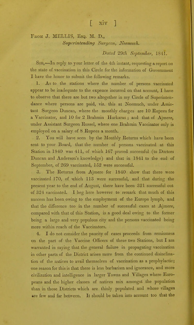 [ ^ ] PxiOM J. MELLIS, Esq. M. D., Superintending Surgeon, Neemuch. Dated 29th September, 18-11. Sir,^—In reply to your letter of the 4th instant, requesting a report on the state of vaccination in this Circle for the information of Government I have the honor to submit the following remarks. 1. As to the stations where the number of persons vaccinated appear to be inadequate to the expence incurred on that account, I have to observe that there are but two altogether in my Circle of Superinten- dance where persons are paid, viz. this at Neemuch, under Assis- tant Surgeon Duncan, where the monthly charges are 10 Rupees for a Vaccinator, and 10 for 2 Brahmin Hurkaras ; and that of Ajmere, under Assistant Surgeon Russel, where one Brahmin Vaccinator only is employed on a salary of 8 Rupees a month. 2. You will have seen by the Monthly Returns which have been sent to your Board, that the number of persons vaccinated at this Station in 1840 was 411, of which 167 proved successful (to Doctors Duncan and Anderson's knowledge) and that in 1841 to the end of September, of 269 vaccinated, 152 were successful. 3. The Returns from Ajmere for 1840 show that there were vaccinated 170, of which 113 were successful, and that during the present year to the end of August, there have been 321 successful out of 324 vaccinated. I beg here however to remark that much of this success has been owing to the employment of the Europe lymph, and that the difference too in the number of successful cases at Ajmere, compared with that of this Station, is a good deal owing to the former being a large and very populous city and the persons vaccinated being more within reach of the Vaccinators. 4. I do not consider the paucity of cases proceeds from remissness on the part of the Vaccine Officers of these two Stations, but I am warranted in saying that the general failure in j'ropagating vaccination in other parts of the District arises more from the continued disinclina- tion of the natives to avail themselves of vaccination as a prophylactic; one reason for this is that there is less barbarism and ignorance, and more civilization and intelligence in larger Towns and Villages where Euro- peans and the higher classes of natives mix amongst the population than in those Districts which are thinly populated and whose villages are few and far between. It should be taken into account too that the